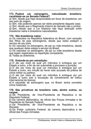 173. Poderá um estrangeiro, naturalizado brasileiro,
candidatar-se ao Senado Federal?
a) Sim, desde que haja reciprocidade em favor de brasileiros, em
seu país de origem;
b) Sim, não podendo apenas ser eleito presidente daquela casa;
c) Sim, desde que o Regimento Interno do Senado não o proíba;
d) Sim, desde que a Lei Eleitoral não faça distinção entre
brasileiros natos e brasileiros naturalizados.
174. São brasileiros natos:
a) Os nascidos na República federativa do Brasil, com exceção
dos filhos de pais estrangeiros, desde que estes estejam a
serviço de seu país;
b) Os nascidos no estrangeiro, de pai ou mãe brasileiros, desde
que qualquer deles esteja a serviço do Brasil;
c) Os nascidos no estrangeiro, de pai ou mãe brasileiros desde
que sejam registrados na repartição competente;
d) Todas as anteriores.
175. Entende-se por extradição:
a) O ato por meio do qual um indivíduo é entregue por um
Estado a outro, a fim de ser submetido a processo e punição;
b) O ato por meio do qual um indivíduo é entregue por um
Estado a outro, em virtude de haver sido acusado da prática de
crime militar ou político;
c) O ato por meio do qual um indivíduo é entregue por um
Estado a outro sob a acusação de cometimento de tráfico
internacional de tóxicos;
d) A expulsão de estrangeiro que, no Brasil, tenha cometido
crime hediondo.
176. São privativos de brasileiro nato, dentre outros,
cargos:
a) De Presidente, de Vice-Presidente da República e
Deputado Federal;
b) Da carreira diplomática, de oficial das Forças Armadas e
Presidente do Senado Federal;
c) De Presidente, de Vice-Presidente da República e
Senador;
d) Do Poder Judiciário Federal, da carreira diplomática e
oficial das Forças Armadas.
56

os
de
de
de
de

Professores: André Vieira e Alessandra Vieira

 