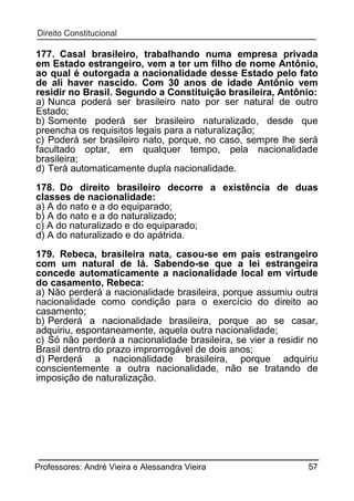 177. Casal brasileiro, trabalhando numa empresa privada
em Estado estrangeiro, vem a ter um filho de nome Antônio,
ao qual é outorgada a nacionalidade desse Estado pelo fato
de ali haver nascido. Com 30 anos de idade Antônio vem
residir no Brasil. Segundo a Constituição brasileira, Antônio:
a) Nunca poderá ser brasileiro nato por ser natural de outro
Estado;
b) Somente poderá ser brasileiro naturalizado, desde que
preencha os requisitos legais para a naturalização;
c) Poderá ser brasileiro nato, porque, no caso, sempre lhe será
facultado optar, em qualquer tempo, pela nacionalidade
brasileira;
d) Terá automaticamente dupla nacionalidade.
178. Do direito brasileiro decorre a existência de duas
classes de nacionalidade:
a) A do nato e a do equiparado;
b) A do nato e a do naturalizado;
c) A do naturalizado e do equiparado;
d) A do naturalizado e do apátrida.
179. Rebeca, brasileira nata, casou-se em país estrangeiro
com um natural de lá. Sabendo-se que a lei estrangeira
concede automaticamente a nacionalidade local em virtude
do casamento, Rebeca:
a) Não perderá a nacionalidade brasileira, porque assumiu outra
nacionalidade como condição para o exercício do direito ao
casamento;
b) Perderá a nacionalidade brasileira, porque ao se casar,
adquiriu, espontaneamente, aquela outra nacionalidade;
c) Só não perderá a nacionalidade brasileira, se vier a residir no
Brasil dentro do prazo improrrogável de dois anos;
d) Perderá a nacionalidade brasileira, porque adquiriu
conscientemente a outra nacionalidade, não se tratando de
imposição de naturalização.

Professores: André Vieira e Alessandra Vieira

57

 