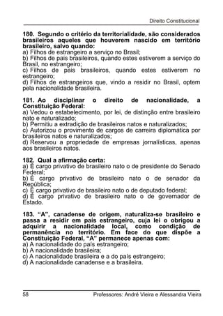 180. Segundo o critério da territorialidade, são considerados
brasileiros aqueles que houverem nascido em território
brasileiro, salvo quando:
a) Filhos de estrangeiro a serviço no Brasil;
b) Filhos de pais brasileiros, quando estes estiverem a serviço do
Brasil, no estrangeiro;
c) Filhos de pais brasileiros, quando estes estiverem no
estrangeiro;
d) Filhos de estrangeiros que, vindo a residir no Brasil, optem
pela nacionalidade brasileira.
181. Ao disciplinar o direito de nacionalidade, a
Constituição Federal:
a) Vedou o estabelecimento, por lei, de distinção entre brasileiro
nato e naturalizado;
b) Permitiu a extradição de brasileiros natos e naturalizados;
c) Autorizou o provimento de cargos de carreira diplomática por
brasileiros natos e naturalizados;
d) Reservou a propriedade de empresas jornalísticas, apenas
aos brasileiros natos.
182. Qual a afirmação certa:
a) É cargo privativo de brasileiro nato o de presidente do Senado
Federal;
b) É cargo privativo de brasileiro nato o de senador da
República;
c) É cargo privativo de brasileiro nato o de deputado federal;
d) É cargo privativo de brasileiro nato o de governador de
Estado.
183. “A”, canadense de origem, naturaliza-se brasileiro e
passa a residir em país estrangeiro, cuja lei o obrigou a
adquirir a nacionalidade local, como condição de
permanência no território. Em face do que dispõe a
Constituição Federal, “A” permanece apenas com:
a) A nacionalidade do país estrangeiro;
b) A nacionalidade brasileira;
c) A nacionalidade brasileira e a do país estrangeiro;
d) A nacionalidade canadense e a brasileira.

58

Professores: André Vieira e Alessandra Vieira

 