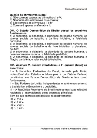 Quanto às afirmativas supra:
a) São corretas apenas as afirmativas I e V;
b) Nenhuma das afirmativas está correta;
c) São corretas as afirmativas II e IV;
d) Correta é apenas a afirmativa II.
004. O Estado Democrático de Direito possui os seguintes
fundamentos:
a) A soberania, a cidadania, a dignidade da pessoa humana, os
valores sociais do trabalho e da livre iniciativa, a fidelidade
partidária;
b) A soberania, a cidadania, a dignidade da pessoa humana, os
valores sociais do trabalho e da livre iniciativa, o pluralismo
político;
c) A soberania, a cidadania, a dignidade da pessoa humana, o
desenvolvimento nacional, a fidelidade partidária;
d) A soberania, a cidadania, a dignidade da pessoa humana, a
filiação partidária, o valor social do trabalho.
005. Assinale V, quando (verdadeira) e F, quando (falsa) as
assertivas:
I – A República Federativa do Brasil, formada pela União
indissolúvel dos Estados e Municípios e do Distrito Federal,
constitui-se em Estado Democrático de Direito e tem como
fundamentos.
II – São Poderes da União, independentes e autônomos entre si,
o Legislativo, o Executivo e o Judiciário.
III – A República Federativa do Brasil rege-se nas suas relações
nacionais e internacionais pelos seguintes princípios:
Tem-se que as frases citadas são, respectivamente:
a) V, V e V.
b) V, F e V.
c) V, V e F.
d) F, F e F.

6

Professores: André Vieira e Alessandra Vieira

 