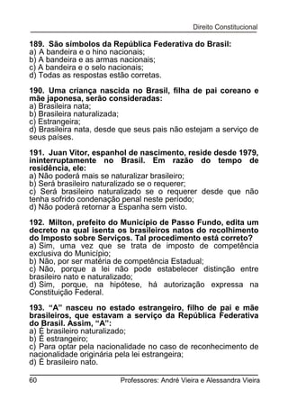 189. São símbolos da República Federativa do Brasil:
a) A bandeira e o hino nacionais;
b) A bandeira e as armas nacionais;
c) A bandeira e o selo nacionais;
d) Todas as respostas estão corretas.
190. Uma criança nascida no Brasil, filha de pai coreano e
mãe japonesa, serão consideradas:
a) Brasileira nata;
b) Brasileira naturalizada;
c) Estrangeira;
d) Brasileira nata, desde que seus pais não estejam a serviço de
seus países.
191. Juan Vitor, espanhol de nascimento, reside desde 1979,
ininterruptamente no Brasil. Em razão do tempo de
residência, ele:
a) Não poderá mais se naturalizar brasileiro;
b) Será brasileiro naturalizado se o requerer;
c) Será brasileiro naturalizado se o requerer desde que não
tenha sofrido condenação penal neste período;
d) Não poderá retornar a Espanha sem visto.
192. Milton, prefeito do Município de Passo Fundo, edita um
decreto na qual isenta os brasileiros natos do recolhimento
do Imposto sobre Serviços. Tal procedimento está correto?
a) Sim, uma vez que se trata de imposto de competência
exclusiva do Município;
b) Não, por ser matéria de competência Estadual;
c) Não, porque a lei não pode estabelecer distinção entre
brasileiro nato e naturalizado;
d) Sim, porque, na hipótese, há autorização expressa na
Constituição Federal.
193. “A” nasceu no estado estrangeiro, filho de pai e mãe
brasileiros, que estavam a serviço da República Federativa
do Brasil. Assim, “A”:
a) É brasileiro naturalizado;
b) É estrangeiro;
c) Para optar pela nacionalidade no caso de reconhecimento de
nacionalidade originária pela lei estrangeira;
d) É brasileiro nato.
60

Professores: André Vieira e Alessandra Vieira

 
