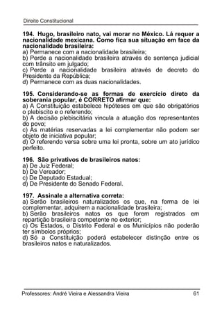194. Hugo, brasileiro nato, vai morar no México. Lá requer a
nacionalidade mexicana. Como fica sua situação em face da
nacionalidade brasileira:
a) Permanece com a nacionalidade brasileira;
b) Perde a nacionalidade brasileira através de sentença judicial
com trânsito em julgado;
c) Perde a nacionalidade brasileira através de decreto do
Presidente da República;
d) Permanece com as duas nacionalidades.
195. Considerando-se as formas de exercício direto da
soberania popular, é CORRETO afirmar que:
a) A Constituição estabelece hipóteses em que são obrigatórios
o plebiscito e o referendo;
b) A decisão plebiscitária vincula a atuação dos representantes
do povo;
c) As matérias reservadas a lei complementar não podem ser
objeto de iniciativa popular;
d) O referendo versa sobre uma lei pronta, sobre um ato jurídico
perfeito.
196. São privativos de brasileiros natos:
a) De Juiz Federal;
b) De Vereador;
c) De Deputado Estadual;
d) De Presidente do Senado Federal.
197. Assinale a alternativa correta:
a) Serão brasileiros naturalizados os que, na forma de lei
complementar, adquirem a nacionalidade brasileira;
b) Serão brasileiros natos os que forem registrados em
repartição brasileira competente no exterior;
c) Os Estados, o Distrito Federal e os Municípios não poderão
ter símbolos próprios;
d) Só a Constituição poderá estabelecer distinção entre os
brasileiros natos e naturalizados.

Professores: André Vieira e Alessandra Vieira

61

 