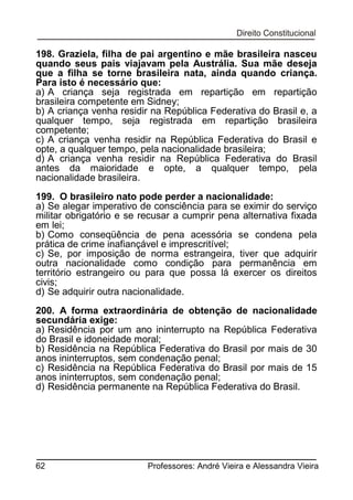 198. Graziela, filha de pai argentino e mãe brasileira nasceu
quando seus pais viajavam pela Austrália. Sua mãe deseja
que a filha se torne brasileira nata, ainda quando criança.
Para isto é necessário que:
a) A criança seja registrada em repartição em repartição
brasileira competente em Sidney;
b) A criança venha residir na República Federativa do Brasil e, a
qualquer tempo, seja registrada em repartição brasileira
competente;
c) A criança venha residir na República Federativa do Brasil e
opte, a qualquer tempo, pela nacionalidade brasileira;
d) A criança venha residir na República Federativa do Brasil
antes da maioridade e opte, a qualquer tempo, pela
nacionalidade brasileira.
199. O brasileiro nato pode perder a nacionalidade:
a) Se alegar imperativo de consciência para se eximir do serviço
militar obrigatório e se recusar a cumprir pena alternativa fixada
em lei;
b) Como conseqüência de pena acessória se condena pela
prática de crime inafiançável e imprescritível;
c) Se, por imposição de norma estrangeira, tiver que adquirir
outra nacionalidade como condição para permanência em
território estrangeiro ou para que possa lá exercer os direitos
civis;
d) Se adquirir outra nacionalidade.
200. A forma extraordinária de obtenção de nacionalidade
secundária exige:
a) Residência por um ano ininterrupto na República Federativa
do Brasil e idoneidade moral;
b) Residência na República Federativa do Brasil por mais de 30
anos ininterruptos, sem condenação penal;
c) Residência na República Federativa do Brasil por mais de 15
anos ininterruptos, sem condenação penal;
d) Residência permanente na República Federativa do Brasil.

62

Professores: André Vieira e Alessandra Vieira

 