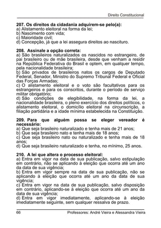 207. Os direitos da cidadania adquirem-se pelo(a):
a) Alistamento eleitoral na forma da lei;
b) Nascimento com vida;
c) Maioridade civil;
d) Concepção, já que a lei assegura direitos ao nascituro.
208. Assinale a opção correta:
a) São brasileiros naturalizados os nascidos no estrangeiro, de
pai brasileiro ou de mãe brasileira, desde que venham a residir
na República Federativa do Brasil e optem, em qualquer tempo,
pela nacionalidade brasileira;
b) São privados de brasileiros natos os cargos de Deputado
Federal, Senador, Ministro do Supremo Tribunal Federal e Oficial
das Forças Armadas;
c) O alistamento eleitoral e o voto são facultativos para os
estrangeiros e para os conscritos, durante o período de serviço
militar obrigatório;
d) São condições de elegibilidade, na forma da lei, a
nacionalidade brasileira, o pleno exercício dos direitos políticos, o
alistamento eleitoral, o domicílio eleitoral na circunscrição, a
filiação partidária e a idade mínima estabelecida na Constituição.
209. Para que alguém possa se eleger vereador é
necessário:
a) Que seja brasileiro naturalizado e tenha mais de 21 anos;
b) Que seja brasileiro nato e tenha mais de 18 anos;
c) Que seja brasileiro nato ou naturalizado e tenha mais de 18
anos;
d) Que seja brasileiro naturalizado e tenha, no mínimo, 25 anos.
210. A lei que altera o processo eleitoral:
a) Entra em vigor na data de sua publicação, salvo estipulação
em contrário, não se aplicando à eleição que ocorra até um ano
da data de sua vigência;
b) Entra em vigor sempre na data de sua publicação, não se
aplicando à eleição que ocorra até um ano da data de sua
vigência;
c) Entra em vigor na data de sua publicação, salvo disposição
em contrário, aplicando-se à eleição que ocorra até um ano da
data de sua vigência;
d) Entra em vigor imediatamente, aplicando-se à eleição
imediatamente seguinte, sem qualquer ressalva de prazo.
66

Professores: André Vieira e Alessandra Vieira

 