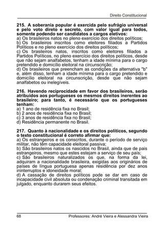 215. A soberania popular é exercida pelo sufrágio universal
e pelo voto direto e secreto, com valor igual para todos,
somente podendo ser candidatos a cargos eletivos:
a) Os brasileiros natos no pleno exercício dos direitos políticos;
b) Os brasileiros inscritos como eleitores filiados a Partidos
Políticos e no pleno exercício dos direitos políticos;
c) Os brasileiros natos, inscritos como eleitores filiados a
Partidos Políticos, no pleno exercício dos direitos políticos, desde
que não sejam analfabetos, tenham a idade mínima para o cargo
pretendido e domicílio eleitoral na circunscrição;
d) Os brasileiros que preencham as condições da alternativa "b"
e, além disso, tenham a idade mínima para o cargo pretendido e
domicílio eleitoral na circunscrição, desde que não sejam
analfabetos ou inelegíveis.
216. Havendo reciprocidade em favor dos brasileiros, serão
atribuídos aos portugueses os mesmos direitos inerentes ao
brasileiro; para tanto, é necessário que os portugueses
tenham:
a) 1 ano de residência fixa no Brasil;
b) 2 anos de residência fixa no Brasil;
c) 3 anos de residência fixa no Brasil;
d) Residência permanente no Brasil.
217. Quanto à nacionalidade e os direitos políticos, segundo
o texto constitucional é correto afirmar que:
a) Os estrangeiros e os conscritos, durante o período de serviço
militar, não têm capacidade eleitoral passiva;
b) São brasileiros natos os nascidos no Brasil, ainda que de pais
estrangeiros, mesmo que estes estejam a serviço de seu país;
c) São brasileiros naturalizados os que, na forma da lei,
adquiram a nacionalidade brasileira, exigidas aos originários de
países de língua portuguesa apenas residência por dez anos
ininterruptos e idoneidade moral;
d) A cassação de direitos políticos pode se dar em caso de
incapacidade civil absoluta ou condenação criminal transitada em
julgado, enquanto durarem seus efeitos.

68

Professores: André Vieira e Alessandra Vieira

 