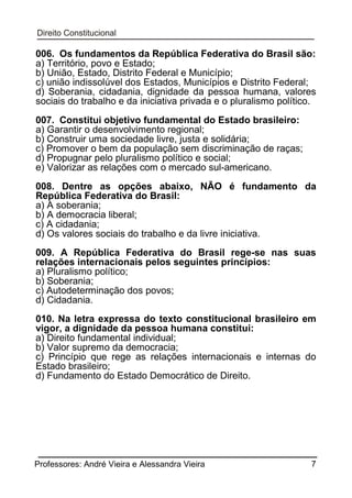 006. Os fundamentos da República Federativa do Brasil são:
a) Território, povo e Estado;
b) União, Estado, Distrito Federal e Município;
c) união indissolúvel dos Estados, Municípios e Distrito Federal;
d) Soberania, cidadania, dignidade da pessoa humana, valores
sociais do trabalho e da iniciativa privada e o pluralismo político.
007. Constitui objetivo fundamental do Estado brasileiro:
a) Garantir o desenvolvimento regional;
b) Construir uma sociedade livre, justa e solidária;
c) Promover o bem da população sem discriminação de raças;
d) Propugnar pelo pluralismo político e social;
e) Valorizar as relações com o mercado sul-americano.
008. Dentre as opções abaixo, NÃO é fundamento da
República Federativa do Brasil:
a) A soberania;
b) A democracia liberal;
c) A cidadania;
d) Os valores sociais do trabalho e da livre iniciativa.
009. A República Federativa do Brasil rege-se nas suas
relações internacionais pelos seguintes princípios:
a) Pluralismo político;
b) Soberania;
c) Autodeterminação dos povos;
d) Cidadania.
010. Na letra expressa do texto constitucional brasileiro em
vigor, a dignidade da pessoa humana constitui:
a) Direito fundamental individual;
b) Valor supremo da democracia;
c) Princípio que rege as relações internacionais e internas do
Estado brasileiro;
d) Fundamento do Estado Democrático de Direito.

Professores: André Vieira e Alessandra Vieira

7

 