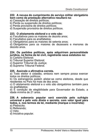 222. A recusa do cumprimento do serviço militar obrigatório
bem como da prestação alternativa resultará na:
a) Cassação de direitos políticos;
b) Perda ou suspensão de direitos políticos;
c) Perda provisória de direitos políticos;
d) Suspensão provisória de direitos políticos.
223. O alistamento eleitoral e o voto são:
a) Facultativos para os maiores de dezoito anos;
b) Facultativo para os analfabetos;
c) Obrigatórios para os maiores de setenta anos;
d) Obrigatórios para os maiores de dezesseis e menores de
dezoito anos.
224. Os partidos políticos, após adquirirem personalidade
jurídica, na forma da lei civil, registrarão seus estatutos no:
a) Cartório Eleitoral;
b) Tribunal Superior Eleitoral;
c) Superior Tribunal de Justiça;
d) Supremo Tribunal Federal.
225. Assinale a afirmativa correta.
a) Todo eleitor é cidadão, embora nem sempre possa exercer
todos os direitos políticos;
b) Os estrangeiros podem alistar-se como eleitores, desde que
residentes no País há mais de dez anos;
c) O alistamento eleitoral e o voto são obrigatórios também para
os analfabetos;
d) É condição de elegibilidade para Governador do Estado, a
idade mínima de 21 anos.
226. A soberania popular será exercida pelo sufrágio
universal e pelo voto direto e secreto, com valor igual para
todos, e, nos termos da lei, mediante (marque a incorreta):
a) Plebiscito;
b) Referendo;
c) Veto;
d) Iniciativa popular.

70

Professores: André Vieira e Alessandra Vieira

 