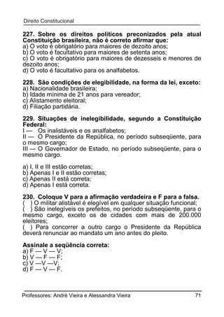 227. Sobre os direitos políticos preconizados pela atual
Constituição brasileira, não é correto afirmar que:
a) O voto é obrigatório para maiores de dezoito anos;
b) O voto é facultativo para maiores de setenta anos;
c) O voto é obrigatório para maiores de dezesseis e menores de
dezoito anos;
d) O voto é facultativo para os analfabetos.
228. São condições de elegibilidade, na forma da lei, exceto:
a) Nacionalidade brasileira;
b) Idade mínima de 21 anos para vereador;
c) Alistamento eleitoral;
d) Filiação partidária.
229. Situações de inelegibilidade, segundo a Constituição
Federal:
I — Os inalistáveis e os analfabetos;
II — O Presidente da República, no período subseqüente, para
o mesmo cargo;
III — O Governador de Estado, no período subseqüente, para o
mesmo cargo.
a) I, II e III estão corretas;
b) Apenas I e II estão corretas;
c) Apenas II está correta;
d) Apenas I está correta.
230. Coloque V para a afirmação verdadeira e F para a falsa.
( ) O militar alistável é elegível em qualquer situação funcional;
( ) São inelegíveis os prefeitos, no período subseqüente, para o
mesmo cargo, exceto os de cidades com mais de 200.000
eleitores;
( ) Para concorrer a outro cargo o Presidente da República
deverá renunciar ao mandato um ano antes do pleito.
Assinale a seqüência correta:
a) F — V — V;
b) V — F — F;
c) V —V —V;
d) F — V — F.

Professores: André Vieira e Alessandra Vieira

71

 