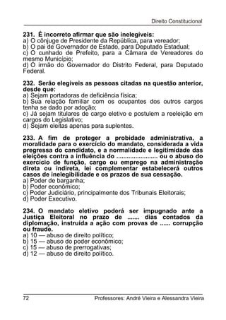 231. É incorreto afirmar que são inelegíveis:
a) O cônjuge de Presidente da República, para vereador;
b) O pai de Governador de Estado, para Deputado Estadual;
c) O cunhado de Prefeito, para a Câmara de Vereadores do
mesmo Município;
d) O irmão do Governador do Distrito Federal, para Deputado
Federal.
232. Serão elegíveis as pessoas citadas na questão anterior,
desde que:
a) Sejam portadoras de deficiência física;
b) Sua relação familiar com os ocupantes dos outros cargos
tenha se dado por adoção;
c) Já sejam titulares de cargo eletivo e postulem a reeleição em
cargos do Legislativo;
d) Sejam eleitas apenas para suplentes.
233. A fim de proteger a probidade administrativa, a
moralidade para o exercício do mandato, considerada a vida
pregressa do candidato, e a normalidade e legitimidade das
eleições contra a influência do ........................ ou o abuso do
exercício de função, cargo ou emprego na administração
direta ou indireta, lei complementar estabelecerá outros
casos de inelegibilidade e os prazos de sua cessação.
a) Poder de barganha;
b) Poder econômico;
c) Poder Judiciário, principalmente dos Tribunais Eleitorais;
d) Poder Executivo.
234. O mandato eletivo poderá ser impugnado ante a
Justiça Eleitoral no prazo de ....... dias contados da
diplomação, instruída a ação com provas de ...... corrupção
ou fraude.
a) 10 — abuso de direito político;
b) 15 — abuso do poder econômico;
c) 15 — abuso de prerrogativas;
d) 12 — abuso de direito político.

72

Professores: André Vieira e Alessandra Vieira

 
