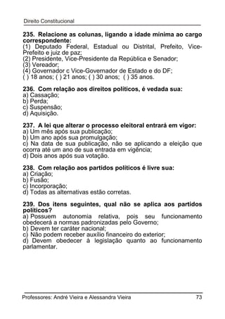 235. Relacione as colunas, ligando a idade mínima ao cargo
correspondente:
(1) Deputado Federal, Estadual ou Distrital, Prefeito, VicePrefeito e juiz de paz;
(2) Presidente, Vice-Presidente da República e Senador;
(3) Vereador;
(4) Governador c Vice-Governador de Estado e do DF;
( ) 18 anos; ( ) 21 anos; ( ) 30 anos; ( ) 35 anos.
236. Com relação aos direitos políticos, é vedada sua:
a) Cassação;
b) Perda;
c) Suspensão;
d) Aquisição.
237. A lei que alterar o processo eleitoral entrará em vigor:
a) Um mês após sua publicação;
b) Um ano após sua promulgação;
c) Na data de sua publicação, não se aplicando a eleição que
ocorra até um ano de sua entrada em vigência;
d) Dois anos após sua votação.
238. Com relação aos partidos políticos é livre sua:
a) Criação;
b) Fusão;
c) Incorporação;
d) Todas as alternativas estão corretas.
239. Dos itens seguintes, qual não se aplica aos partidos
políticos?
a) Possuem autonomia relativa, pois seu funcionamento
obedecerá a normas padronizadas pelo Governo;
b) Devem ter caráter nacional;
c) Não podem receber auxílio financeiro do exterior;
d) Devem obedecer à legislação quanto ao funcionamento
parlamentar.

Professores: André Vieira e Alessandra Vieira

73

 
