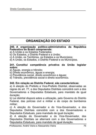 ORGANIZAÇÃO DO ESTADO
240. A organização político-administrativa da República
Federativa do Brasil compreende:
a) A União e os Estados Federados;
b) Os Estados, o Distrito Federal e a União;
c) A União, os Territórios, os Estados e os Municípios;
d) A União, os Estados, o Distrito Federal e os Municípios.
241. Constitui competência privativa da União legislar
sobre:
a) Águas, energia e trânsito;
b) Direito econômico, águas e energia;
c) Previdência social, direito econômico e águas;
d) Trânsito, previdência social e direito econômico.
242. Em relação ao Distrito Federal, são características:
a) A eleição do Prefeito e Vice-Prefeito Distrital, observadas as
regras do art. 77, e dos Deputados Distritais coincidirá com a dos
Governadores e Deputados Estaduais, para mandato de igual
duração;
b) Lei distrital disporá sobre a utilização, pelo Governo do Distrito
Federal, das polícias civil e militar e do corpo de bombeiros
militar;
c) A eleição do Governador e do Vice-Governador, e dos
Deputados Distritais coincidirá com a dos Governadores e
Deputados Estaduais, para mandado de igual duração;
d) A eleição do Governador e do Vice-Governador, dos
Deputados Distritais se alternará com a dos Governadores e
Deputados Estaduais, para mandato de igual duração.
Professores: André Vieira e Alessandra Vieira

75

 