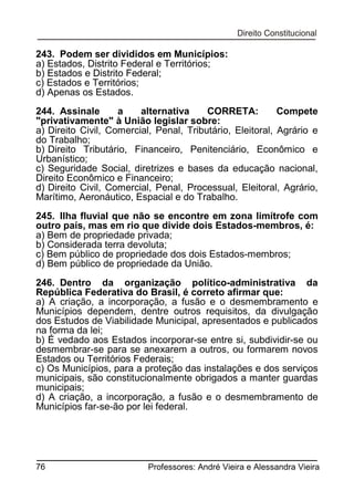 243. Podem ser divididos em Municípios:
a) Estados, Distrito Federal e Territórios;
b) Estados e Distrito Federal;
c) Estados e Territórios;
d) Apenas os Estados.
244. Assinale
a
alternativa
CORRETA:
Compete
"privativamente" à União legislar sobre:
a) Direito Civil, Comercial, Penal, Tributário, Eleitoral, Agrário e
do Trabalho;
b) Direito Tributário, Financeiro, Penitenciário, Econômico e
Urbanístico;
c) Seguridade Social, diretrizes e bases da educação nacional,
Direito Econômico e Financeiro;
d) Direito Civil, Comercial, Penal, Processual, Eleitoral, Agrário,
Marítimo, Aeronáutico, Espacial e do Trabalho.
245. Ilha fluvial que não se encontre em zona limítrofe com
outro país, mas em rio que divide dois Estados-membros, é:
a) Bem de propriedade privada;
b) Considerada terra devoluta;
c) Bem público de propriedade dos dois Estados-membros;
d) Bem público de propriedade da União.
246. Dentro da organização político-administrativa da
República Federativa do Brasil, é correto afirmar que:
a) A criação, a incorporação, a fusão e o desmembramento e
Municípios dependem, dentre outros requisitos, da divulgação
dos Estudos de Viabilidade Municipal, apresentados e publicados
na forma da lei;
b) É vedado aos Estados incorporar-se entre si, subdividir-se ou
desmembrar-se para se anexarem a outros, ou formarem novos
Estados ou Territórios Federais;
c) Os Municípios, para a proteção das instalações e dos serviços
municipais, são constitucionalmente obrigados a manter guardas
municipais;
d) A criação, a incorporação, a fusão e o desmembramento de
Municípios far-se-ão por lei federal.

76

Professores: André Vieira e Alessandra Vieira

 