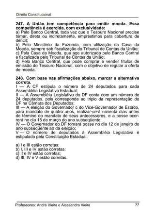 247. A União tem competência para emitir moeda. Essa
competência é exercida, com exclusividade:
a) Pelo Banco Central, toda vez que o Tesouro Nacional precise
tomar, direta ou indiretamente, empréstimos para cobertura de
déficit;
b) Pelo Ministério da Fazenda, com utilização da Casa da
Moeda, sempre sob fiscalização do Tribunal de Contas da União;
c) Pela Casa da Moeda, que age autorizada pelo Banco Central
e fiscalizada pelo Tribunal de Contas da União;
d) Pelo Banco Central, que pode comprar e vender títulos de
emissão do Tesouro Nacional, com o objetivo de regular a oferta
de moeda.
248. Com base nas afirmações abaixo, marcar a alternativa
correta.
I — A CF estipula o número de 24 deputados para cada
Assembléia Legislativa Estadual;
II — A Assembléia Legislativa do DF conta com um número de
24 deputados, pois corresponde ao triplo da representação do
DF na Câmara dos Deputados;
III — A eleição do Governador c do Vice-Governador de Estado,
para mandato de quatro anos, realizar-se-á noventa dias antes
do término do mandato de seus antecessores, e a posse ocorrerá no dia 15 de março do ano subseqüente;
IV — O Governador do DF tomará posse no dia 12 de janeiro do
ano subseqüente ao da eleição;
V — O número de deputados à Assembléia Legislativa é
estipulado pela Constituição Estadual.
a) I e III estão corretas;
b) I, III e IV estão corretas;
c) II e IV estão corretas;
d) III, IV e V estão corretas.

Professores: André Vieira e Alessandra Vieira

77

 