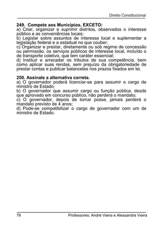 249. Compete aos Municípios, EXCETO:
a) Criar, organizar e suprimir distritos, observados o interesse
público e as conveniências locais;
b) Legislar sobre assuntos de interesse local e suplementar a
legislação federal e a estadual no que couber;
c) Organizar e prestar, diretamente ou sob regime de concessão
ou permissão, os serviços públicos de interesse local, incluído o
de transporte coletivo, que tem caráter essencial;
d) Instituir e arrecadar os tributos de sua competência, bem
como aplicar suas rendas, sem prejuízo da obrigatoriedade de
prestar contas e publicar balancetes nos prazos fixados em lei.
250. Assinale a alternativa correta.
a) O governador poderá licenciar-se para assumir o cargo de
ministro de Estado;
b) O governador que assumir cargo ou função pública, desde
que aprovado em concurso público, não perderá o mandato;
c) O governador, depois de tomar posse, jamais perderá o
mandato previsto de 4 anos;
d) Pode-se compatibilizar o cargo de governador com um de
ministro de Estado.

78

Professores: André Vieira e Alessandra Vieira

 