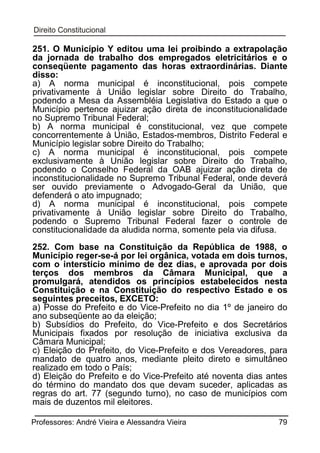 251. O Município Y editou uma lei proibindo a extrapolação
da jornada de trabalho dos empregados eletricitários e o
conseqüente pagamento das horas extraordinárias. Diante
disso:
a) A norma municipal é inconstitucional, pois compete
privativamente à União legislar sobre Direito do Trabalho,
podendo a Mesa da Assembléia Legislativa do Estado a que o
Município pertence ajuizar ação direta de inconstitucionalidade
no Supremo Tribunal Federal;
b) A norma municipal é constitucional, vez que compete
concorrentemente à União, Estados-membros, Distrito Federal e
Município legislar sobre Direito do Trabalho;
c) A norma municipal é inconstitucional, pois compete
exclusivamente à União legislar sobre Direito do Trabalho,
podendo o Conselho Federal da OAB ajuizar ação direta de
inconstitucionalidade no Supremo Tribunal Federal, onde deverá
ser ouvido previamente o Advogado-Geral da União, que
defenderá o ato impugnado;
d) A norma municipal é inconstitucional, pois compete
privativamente à União legislar sobre Direito do Trabalho,
podendo o Supremo Tribunal Federal fazer o controle de
constitucionalidade da aludida norma, somente pela via difusa.
252. Com base na Constituição da República de 1988, o
Município reger-se-á por lei orgânica, votada em dois turnos,
com o interstício mínimo de dez dias, e aprovada por dois
terços dos membros da Câmara Municipal, que a
promulgará, atendidos os princípios estabelecidos nesta
Constituição e na Constituição do respectivo Estado e os
seguintes preceitos, EXCETO:
a) Posse do Prefeito e do Vice-Prefeito no dia 1º de janeiro do
ano subseqüente ao da eleição;
b) Subsídios do Prefeito, do Vice-Prefeito e dos Secretários
Municipais fixados por resolução de iniciativa exclusiva da
Câmara Municipal;
c) Eleição do Prefeito, do Vice-Prefeito e dos Vereadores, para
mandato de quatro anos, mediante pleito direto e simultâneo
realizado em todo o País;
d) Eleição do Prefeito e do Vice-Prefeito até noventa dias antes
do término do mandato dos que devam suceder, aplicadas as
regras do art. 77 (segundo turno), no caso de municípios com
mais de duzentos mil eleitores.
Professores: André Vieira e Alessandra Vieira

79

 