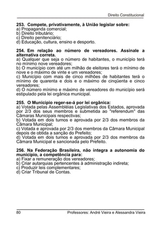 253. Compete, privativamente, à União legislar sobre:
a) Propaganda comercial;
b) Direito tributário;
c) Direito penitenciário;
d) Educação, cultura, ensino e desporto.
254. Em relação ao número de vereadores. Assinale a
alternativa correta.
a) Qualquer que seja o número de habitantes, o município terá
no mínimo nove vereadores;
b) O município com até um milhão de eleitores terá o mínimo de
nove e o máximo de vinte e um vereadores;
c) Município com mais de cinco milhões de habitantes terá o
mínimo de quarenta e dois e o máximo de cinqüenta e cinco
vereadores;
d) O número mínimo e máximo de vereadores do município será
estipulado pela lei orgânica municipal.
255. O Município reger-se-á por lei orgânica:
a) Votada pelas Assembléias Legislativas dos Estados, aprovada
por 2/3 dos seus membros e submetida ao "referendum" das
Câmaras Municipais respectivas;
b) Votada em dois turnos e aprovada por 2/3 dos membros da
Câmara Municipal;
c) Votada e aprovada por 2/3 dos membros da Câmara Municipal
depois de obtida a sanção do Prefeito;
d) Votada em dois turnos e aprovada por 2/3 dos membros da
Câmara Municipal e sancionada pelo Prefeito.
256. Na Federação Brasileira, não integra a autonomia do
município, a competência para:
a) Fixar a remuneração dos vereadores;
b) Criar autarquias pertencentes à administração indireta;
c) Produzir leis complementares;
d) Criar Tribunal de Contas.

80

Professores: André Vieira e Alessandra Vieira

 
