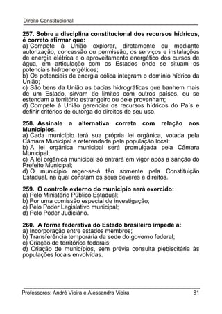 257. Sobre a disciplina constitucional dos recursos hídricos,
é correto afirmar que:
a) Compete à União explorar, diretamente ou mediante
autorização, concessão ou permissão, os serviços e instalações
de energia elétrica e o aproveitamento energético dos cursos de
água, em articulação com os Estados onde se situam os
potenciais hidroenergéticos;
b) Os potenciais de energia eólica integram o domínio hídrico da
União;
c) São bens da União as bacias hidrográficas que banhem mais
de um Estado, sirvam de limites com outros países, ou se
estendam a território estrangeiro ou dele provenham;
d) Compete à União gerenciar os recursos hídricos do País e
definir critérios de outorga de direitos de seu uso.
258. Assinale a alternativa correta com relação aos
Municípios.
a) Cada município terá sua própria lei orgânica, votada pela
Câmara Municipal e referendada pela população local;
b) A lei orgânica municipal será promulgada pela Câmara
Municipal;
c) A lei orgânica municipal só entrará em vigor após a sanção do
Prefeito Municipal;
d) O município reger-se-á tão somente pela Constituição
Estadual, na qual constam os seus deveres e direitos.
259. O controle externo do município será exercido:
a) Pelo Ministério Público Estadual;
b) Por uma comissão especial de investigação;
c) Pelo Poder Legislativo municipal;
d) Pelo Poder Judiciário.
260. A forma federativa do Estado brasileiro impede a:
a) Incorporação entre estados membros;
b) Transferência temporária da sede do governo federal;
c) Criação de territórios federais;
d) Criação de municípios, sem prévia consulta plebiscitária às
populações locais envolvidas.

Professores: André Vieira e Alessandra Vieira

81

 