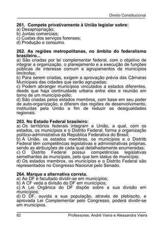 261. Compete privativamente à União legislar sobre:
a) Desapropriação;
b) Juntas comerciais;
c) Custas dos serviços forenses;
d) Produção e consumo.
262. As regiões metropolitanas, no âmbito do federalismo
brasileiro...
a) São criadas por lei complementar federal, com o objetivo de
integrar a organização, o planejamento e a execução de funções
públicas de interesse comum a agrupamentos de municípios
limítrofes;
b) Para serem criadas, exigem a aprovação prévia das Câmaras
Municipais das cidades que serão agrupadas;
c) Podem abranger municípios vinculados a estados diferentes,
desde que haja continuidade urbana entre eles e reunião em
torno de um município-pólo;
d) São criadas pelos estados membros, com base em seu poder
de auto-organização, e diferem das regiões de desenvolvimento,
instituídas pela União a fim de reduzir as desigualdades
regionais.
263. No Estado Federal brasileiro:
a) Os territórios federais integram a União, a qual, com os
estados, os municípios e o Distrito Federal, forma a organização
político-administrativa da República Federativa do Brasil;
b) A União, os estados membros, os municípios e o Distritb
Federal têm competências legislativas e administrativas próprias,
sendo as atribuições de cada qual detalhadamente enumeradas;
c) O Distrito Federal possui competências legislativas
semelhantes às municipais, pelo que tem status de município;
d) Os estados membros, os municípios e o Distrito Federal são
representados no Congresso Nacional pelo Senado.
264. Marque a alternativa correta.
a) Ao DF é facultado dividir-se em municípios;
b) A CF veda a divisão do DF em municípios;
c) A Lei Orgânica do DF dispõe sobre a sua divisão em
municípios;
d) O DF, ouvida a sua população, através de plebiscito, e
aprovada Lei Complementar pelo Congresso, poderá dividir-se
em municípios.
82

Professores: André Vieira e Alessandra Vieira

 