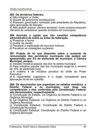 265. Os territórios federais:
a) Não integram a União;
b) Gozam de autonomia constitucional;
c) Possuem governador nomeado pelo presidente da República,
após aprovação do Senado;
d) Não podem possuir câmara territorial, muito embora possuam
câmaras de vereadores quando divididos em municípios.
266. Assinale a opção que não constitui competência
administrativa de todos os entes da federação.
a) Preservar a fauna;
b) Cuidar da saúde;
c) Fiscalizar a exploração de recursos hídricos;
d) Fiscalizar as instalações nucleares.
267. Projeto de lei que disponha sobre o aumento da
remuneração dos servidores municipais não poderá ser
apresentado, por 5% do eleitorado do município, à Câmara
Municipal, porque...
a) Inexiste iniciativa popular das leis na esfera municipal;
b) Para iniciativa popular das leis municipais exige-se o mínimo
de 10% do eleitorado local;
c) A matéria é de iniciativa privativa do chefe do Poder
Executivo;
d) A Assembléia Legislativa é o órgão competente para
aprovação da lei em questão.
268. Os documentos que organizam os estados membros, o
Distrito Federal e os municípios, com base nas
competências a eles conferidas pela Constituição Federal,
são denominados, respectivamente:
a) Constituição do Estado, Lei Orgânica do Distrito Federal e Lei
Orgânica Municipal;
b) Lei Orgânica Estadual, Lei Orgânica do Distrito Federal e Lei
Orgânica Municipal;
c) Constituição Estadual, Constituição do Distrito Federal e
Constituição Municipal;
d) Constituição Estadual, Constituição do Distrito Federal e Lei
Orgânica Municipal.

Professores: André Vieira e Alessandra Vieira

83

 