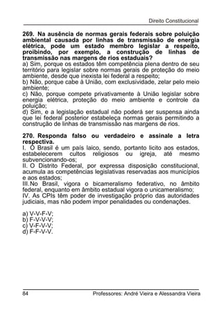 269. Na ausência de normas gerais federais sobre poluição
ambiental causada por linhas de transmissão de energia
elétrica, pode um estado membro legislar a respeito,
proibindo, por exemplo, a construção de linhas de
transmissão nas margens de rios estaduais?
a) Sim, porque os estados têm competência plena dentro de seu
território para legislar sobre normas gerais de proteção do meio
ambiente, desde que inexista lei federal a respeito;
b) Não, porque cabe à União, com exclusividade, zelar pelo meio
ambiente;
c) Não, porque compete privativamente à União legislar sobre
energia elétrica, proteção do meio ambiente e controle da
poluição;
d) Sim, e a legislação estadual não poderá ser suspensa ainda
que lei federal posterior estabeleça normas gerais permitindo a
construção de linhas de transmissão nas margens de rios.
270. Responda falso ou verdadeiro e assinale a letra
respectiva.
I. O Brasil é um país laico, sendo, portanto licito aos estados,
estabelecerem cultos religiosos ou igreja, até mesmo
subvencionando-os;
II. O Distrito Federal, por expressa disposição constitucional,
acumula as competências legislativas reservadas aos municípios
e aos estados;
III. No Brasil, vigora o bicameralismo federativo, no âmbito
federal, enquanto em âmbito estadual vigora o unicameralismo;
IV. As CPIs têm poder de investigação próprio das autoridades
judiciais, mas não podem impor penalidades ou condenações.
a) V-V-F-V;
b) F-V-V-V;
c) V-F-V-V;
d) F-F-V-V.

84

Professores: André Vieira e Alessandra Vieira

 