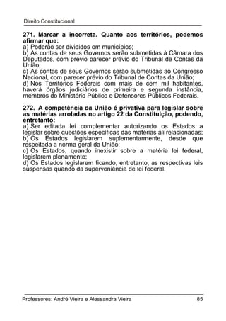 271. Marcar a incorreta. Quanto aos territórios, podemos
afirmar que:
a) Poderão ser divididos em municípios;
b) As contas de seus Governos serão submetidas à Câmara dos
Deputados, com prévio parecer prévio do Tribunal de Contas da
União;
c) As contas de seus Governos serão submetidas ao Congresso
Nacional, com parecer prévio do Tribunal de Contas da União;
d) Nos Territórios Federais com mais de cem mil habitantes,
haverá órgãos judiciários de primeira e segunda instância,
membros do Ministério Público e Defensores Públicos Federais.
272. A competência da União é privativa para legislar sobre
as matérias arroladas no artigo 22 da Constituição, podendo,
entretanto:
a) Ser editada lei complementar autorizando os Estados a
legislar sobre questões específicas das matérias ali relacionadas;
b) Os Estados legislarem suplementarmente, desde que
respeitada a norma geral da União;
c) Os Estados, quando inexistir sobre a matéria lei federal,
legislarem plenamente;
d) Os Estados legislarem ficando, entretanto, as respectivas leis
suspensas quando da superveniência de lei federal.

Professores: André Vieira e Alessandra Vieira

85

 