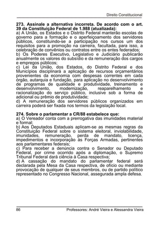 273. Assinale a alternativa incorreta. De acordo com o art.
39 da Constituição Federal de 1.988 (atualizada):
a) A União, os Estados e o Distrito Federal manterão escolas de
governo para a formação e o aperfeiçoamento dos servidores
públicos, constituindo-se a participação nos cursos um dos
requisitos para a promoção na carreira, facultada, para isso, a
celebração de convênios ou contratos entre os entes federados;
b) Os Poderes Executivo, Legislativo e Judiciário publicarão
anualmente os valores do subsídio e da remuneração dos cargos
e empregos públicos;
c) Lei da União, dos Estados, do Distrito Federal e dos
Municípios disciplinará a aplicação de recursos orçamentários
provenientes da economia com despesas correntes em cada
órgão, autarquia e fundação, para aplicação no desenvolvimento
de programas de qualidade e produtividade, treinamento e
desenvolvimento,
modernização,
reaparelhamento
e
racionalização do serviço público, inclusive sob a forma de
adicional ou prêmio de produtividade;
d) A remuneração dos servidores públicos organizados em
carreira poderá ser fixada nos termos da legislação local.
274. Sobre o parlamentar a CR/88 estabelece que:
a) O Vereador conta com a prerrogativa das imunidades material
e formal;
b) Aos Deputados Estaduais aplicam-se as mesmas regras da
Constituição Federal sobre o sistema eleitoral, inviolabilidade,
imunidades, remuneração, perda de mandato, licença,
impedimentos e incorporação às Forças Armadas, pertinentes
aos parlamentares federais;
c) Para receber a denúncia contra o Senador ou Deputado
Federal, por crime ocorrido após a diplomação, o Supremo
Tribunal Federal dará ciência à Casa respectiva;
d) A cassação do mandato do parlamentar federal será
declarada pela Mesa da Casa respectiva, de ofício ou mediante
provocação de qualquer de seus membros, ou de partido político
representado no Congresso Nacional, assegurada ampla defesa.

86

Professores: André Vieira e Alessandra Vieira

 