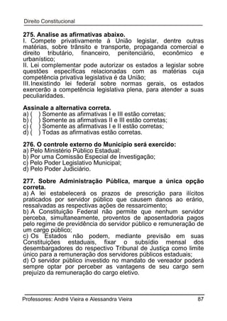275. Analise as afirmativas abaixo.
I. Compete privativamente à União legislar, dentre outras
matérias, sobre trânsito e transporte, propaganda comercial e
direito tributário, financeiro, penitenciário, econômico e
urbanístico;
II. Lei complementar pode autorizar os estados a legislar sobre
questões específicas relacionadas com as matérias cuja
competência privativa legislativa é da União;
III. Inexistindo lei federal sobre normas gerais, os estados
exercerão a competência legislativa plena, para atender a suas
peculiaridades.
Assinale a alternativa correta.
a) ( ) Somente as afirmativas I e III estão corretas;
b) ( ) Somente as afirmativas II e III estão corretas;
c) ( ) Somente as afirmativas I e II estão corretas;
d) ( ) Todas as afirmativas estão corretas.
276. O controle externo do Município será exercido:
a) Pelo Ministério Público Estadual;
b) Por uma Comissão Especial de Investigação;
c) Pelo Poder Legislativo Municipal;
d) Pelo Poder Judiciário.
277. Sobre Administração Pública, marque a única opção
correta.
a) A lei estabelecerá os prazos de prescrição para ilícitos
praticados por servidor público que causem danos ao erário,
ressalvadas as respectivas ações de ressarcimento;
b) A Constituição Federal não permite que nenhum servidor
perceba, simultaneamente, proventos de aposentadoria pagos
pelo regime de previdência do servidor público e remuneração de
um cargo público;
c) Os Estados não podem, mediante previsão em suas
Constituições estaduais, fixar o subsídio mensal dos
desembargadores do respectivo Tribunal de Justiça como limite
único para a remuneração dos servidores públicos estaduais;
d) O servidor público investido no mandato de vereador poderá
sempre optar por perceber as vantagens de seu cargo sem
prejuízo da remuneração do cargo eletivo.

Professores: André Vieira e Alessandra Vieira

87

 