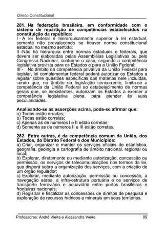 281. Na federação brasileira, em conformidade com o
sistema de repartição de competências estabelecidos na
constituição da república:
I - A lei federal é hierarquicamente superior à lei estadual,
somente não prevalecendo se houver norma constitucional
estadual no mesmo sentido;
II - Não há hierarquia entre normas estaduais e federais, que
devem ser elaboradas pelas Assembléias Legislativas ou pelo
Congresso Nacional, conforme o caso, segundo a competência
legislativa prevista para os Estados e para a União Federal;
III - No âmbito da competência privativa da União Federal para
legislar, lei complementar federal poderá autorizar os Estados a
legislar sobre questões específicas das matérias nele incluídas,
sendo que, no âmbito da legislação concorrente, limita-se a
competência da União Federal ao estabelecimento de normas
gerais que, se inexistentes, autorizam os Estados a exercer a
competência legislativa plena, para atender às suas
peculiaridades.
Analisando-se as asserções acima, pode-se afirmar que:
a) Todas estão erradas;
b) Todas estão correias;
c) Apenas as de números l e II estão corretas;
d) Somente as de números II e III estão corretas.
282. Entre outras, é da competência comum da União, dos
Estados, do Distrito Federal e dos Municípios:
a) Criar, organizar e manter os serviços oficiais de estatística,
geografia, geologia e cartografia de âmbito nacional, regional ou
local;
b) Explorar, diretamente ou mediante autorização, concessão ou
permissão, os serviços de telecomunicações nos termos da lei,
que disporá sobre a organização dos serviços, com a criação de
um órgão regulador;
c) Explorar, mediante autorização, permissão ou concessão, a
navegação aérea, a infra-estrutura portuária e os serviços de
transporte ferroviário e aquaviário entre portos brasileiros e
fronteiras nacionais;
d) Registrar e fiscalizar as concessões de direitos de pesquisa e
exploração de recursos hídricos e minerais em seus territórios.

Professores: André Vieira e Alessandra Vieira

89

 