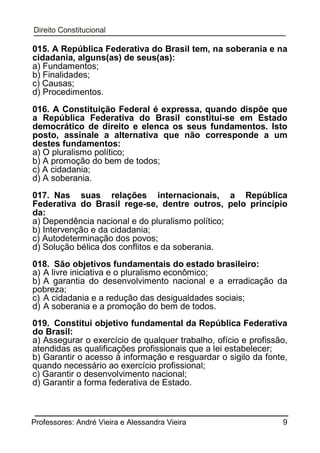 015. A República Federativa do Brasil tem, na soberania e na
cidadania, alguns(as) de seus(as):
a) Fundamentos;
b) Finalidades;
c) Causas;
d) Procedimentos.
016. A Constituição Federal é expressa, quando dispõe que
a República Federativa do Brasil constitui-se em Estado
democrático de direito e elenca os seus fundamentos. Isto
posto, assinale a alternativa que não corresponde a um
destes fundamentos:
a) O pluralismo político;
b) A promoção do bem de todos;
c) A cidadania;
d) A soberania.
017. Nas suas relações internacionais, a República
Federativa do Brasil rege-se, dentre outros, pelo princípio
da:
a) Dependência nacional e do pluralismo político;
b) Intervenção e da cidadania;
c) Autodeterminação dos povos;
d) Solução bélica dos conflitos e da soberania.
018. São objetivos fundamentais do estado brasileiro:
a) A livre iniciativa e o pluralismo econômico;
b) A garantia do desenvolvimento nacional e a erradicação da
pobreza;
c) A cidadania e a redução das desigualdades sociais;
d) A soberania e a promoção do bem de todos.
019. Constitui objetivo fundamental da República Federativa
do Brasil:
a) Assegurar o exercício de qualquer trabalho, ofício e profissão,
atendidas as qualificações profissionais que a lei estabelecer;
b) Garantir o acesso à informação e resguardar o sigilo da fonte,
quando necessário ao exercício profissional;
c) Garantir o desenvolvimento nacional;
d) Garantir a forma federativa de Estado.

Professores: André Vieira e Alessandra Vieira

9

 