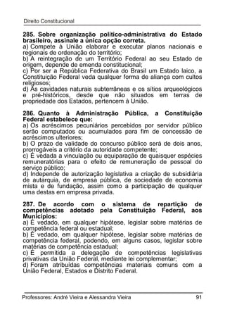 285. Sobre organização político-administrativa do Estado
brasileiro, assinale a única opção correta.
a) Compete à União elaborar e executar planos nacionais e
regionais de ordenação do território;
b) A reintegração de um Território Federal ao seu Estado de
origem, depende de emenda constitucional;
c) Por ser a República Federativa do Brasil um Estado laico, a
Constituição Federal veda qualquer forma de aliança com cultos
religiosos;
d) As cavidades naturais subterrâneas e os sítios arqueológicos
e pré-históricos, desde que não situados em terras de
propriedade dos Estados, pertencem à União.
286. Quanto à Administração Pública, a Constituição
Federal estabelece que:
a) Os acréscimos pecuniários percebidos por servidor público
serão computados ou acumulados para fim de concessão de
acréscimos ulteriores;
b) O prazo de validade do concurso público será de dois anos,
prorrogáveis a critério da autoridade competente;
c) É vedada a vinculação ou equiparação de quaisquer espécies
remuneratórias para o efeito de remuneração de pessoal do
serviço público;
d) Independe de autorização legislativa a criação de subsidiária
de autarquia, de empresa pública, de sociedade de economia
mista e de fundação, assim como a participação de qualquer
uma destas em empresa privada.
287. De acordo com o sistema de repartição de
competências adotado pela Constituição Federal, aos
Municípios:
a) É vedado, em qualquer hipótese, legislar sobre matérias de
competência federal ou estadual;
b) É vedado, em qualquer hipótese, legislar sobre matérias de
competência federal, podendo, em alguns casos, legislar sobre
matérias de competência estadual;
c) É permitida a delegação de competências legislativas
privativas da União Federal, mediante lei complementar;
d) Foram atribuídas competências materiais comuns com a
União Federal, Estados e Distrito Federal.

Professores: André Vieira e Alessandra Vieira

91

 