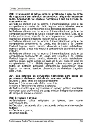 290. O Município X editou uma lei proibindo o uso do cinto
de segurança em veículos automotivos, alegando interesse
local. Analisando tal espécie normativa à luz da divisão de
competências:
a) Pode-se afirmar que tal norma é inconstitucional, pois é da
competência exclusiva da União legislar sobre trânsito, sendo
impossível que tal competência seja delegada aos Estados;
b) Pode-se afirmar que tal norma é inconstitucional, pois é da
competência privativa da União legislar sobre trânsito. Mas, se a
União autorizasse, através de lei complementar, uma questão
específica, poderia o Estado legislar nesse sentido;
c) Pode-se afirmar que tal norma é inconstitucional, pois é da
competência concorrente da União, dos Estados e do Distrito
Federal legislar sobre trânsito, devendo a União estabelecer
normas gerais, o que não exclui a competência suplementar dos
Estados;
d) Pode-se afirmar que tal norma é inconstitucional, pois é da
competência concorrente da União, dos Estados e do Distrito
Federal legislar sobre trânsito, devendo a União estabelecer
normas gerais, como ocorre no caso do ICMS, onde há uma lei
complementar (LC n. 87/96) dispondo sobre normas gerais e
todos os Estados possuem competência suplementar para
legislar no mesmo sentido, observadas as diretrizes traçadas
pela União.
291. São estáveis os servidores nomeados para cargo de
provimento efetivo em virtude de concurso público:
a) Após 2 (dois) anos de estágio probatório;
b) Após 5 (cinco) anos de efetivo exercício;
c) Após 3 (três) anos de efetivo exercício;
d) Todos aqueles que ingressaram no serviço público mediante
concurso para provimento de cargo efetivo, independentemente
do tempo de efetivo exercício.
292. É vedado à União:
a) Estabelecer cultos religiosos ou igrejas, bem como
subvencioná-los;
b) Decretar o estado de sítio, o estado de defesa e a intervenção
federal;
c) Declarar a guerra;
d) Emitir moeda.
Professores: André Vieira e Alessandra Vieira

93

 