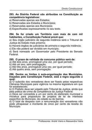 293. Ao Distrito Federal são atribuídas na Constituição as
competência legislativas:
a) Reservadas apenas aos Estados;
b) Reservadas aos Estados e Municípios;
c) Reservadas apenas aos Municípios;
d) Especificadas expressamente no seu texto.
294. Se for criado um Território com mais de cem mil
habitantes, a Constituição Federal prevê que:
a) Seu órgão judiciário de segunda instância será o Tribunal de
Justiça do Estado mais próximo;
b) Haverá órgãos de judiciários de primeira e segunda instância;
c) Ele não poderá ser dividido em município;
d) Será nomeado um Governador pelo Presidente do Senado
Federal.
295. O prazo de validade do concurso público será de:
a) Até dois anos, prorrogável uma vez, por igual período;
b) Até um ano, sem prorrogação;
c) Até três anos, prorrogável uma vez, por igual período;
d) Até quatro anos, sem prorrogação.
296. Dentre os limites à auto-organização dos Municípios,
traçados pela Constituição Federal, está a regra segundo a
qual:
a) O subsídio dos vereadores deve ser fixado pelas respectivas
Câmaras Municipais para vigência na mesma legislatura em que
for estabelecido;
b) O Prefeito deve ser julgado pelo Tribunal de Justiça, ainda que
pela prática de crime de competência da Justiça Federal;
c) Deve ser concedida a um por cento do eleitorado municipal a
iniciativa para propositura de projetos de lei de interesse
específico do Município, da cidade ou de bairros;
d) O total da despesa com a remuneração dos vereadores não
pode ultrapassar o montante de cinco por cento da receita do
Município.

94

Professores: André Vieira e Alessandra Vieira

 