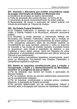 301. Assinale a alternativa que contém circunstância capaz
de ensejar intervenção do Estado em Município seu:
a) Existência de ameaça ao regime democrático;
b) Falta de prestação das contas devidas, na forma da lei;
c) Ocorrência de grave comprometimento da ordem pública;
d) Necessidade de prover a execução de ordem judicial, em
virtude de solicitação do Tribunal de Justiça.
302. No Estado Federal Brasileiro:
a) Os Estados Federados, a exemplo do que ocorre com a
União, o Distrito Federal e os Municípios, possuem autonomia
política;
b) É facultado à União decretar a intervenção federal nos
Municípios dos Estados Federados, desde que a medida se
destine a pôr termo a grave comprometimento de ordem pública;
c) Os vereadores possuem, além de imunidade material ou
inviolabilidade por suas opiniões, palavras e votos no exercício
do mandato e nos limites do Estado, também imunidade formal
ou processual, esta desde a expedição do diploma, o que
inviabiliza a quem sejam presos, salvo em flagrante de crime
inafiançável, e processados criminalmente sem prévia licença da
Câmara a que pertencerem;
d) A União possui competência legislativa remanescente, assim
como os Municípios, incumbindo aos Estados Federados a
competência legislativa expressa.
303. Dentre os requisitos constitucionais para a criação, a
incorporação, a fusão e o desmembramento de Municípios,
encontra- se a exigência de que se dêem:
a) Por lei estadual, que deverá ser levada à aprovação do
Senado Federal;
b) Por lei estadual, dentro do período determinado previamente
por lei complementar estadual;
c) Por lei estadual, condicionada à consulta prévia, mediante
plebiscito, à população do Estado envolvido;
d) No período determinado por lei complementar federal e
somente após a divulgação dos estudos de viabilidade municipal.

96

Professores: André Vieira e Alessandra Vieira

 