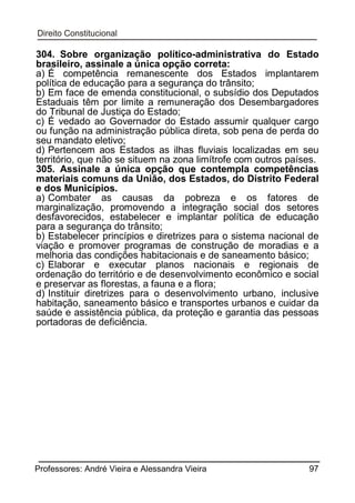 304. Sobre organização político-administrativa do Estado
brasileiro, assinale a única opção correta:
a) É competência remanescente dos Estados implantarem
política de educação para a segurança do trânsito;
b) Em face de emenda constitucional, o subsídio dos Deputados
Estaduais têm por limite a remuneração dos Desembargadores
do Tribunal de Justiça do Estado;
c) É vedado ao Governador do Estado assumir qualquer cargo
ou função na administração pública direta, sob pena de perda do
seu mandato eletivo;
d) Pertencem aos Estados as ilhas fluviais localizadas em seu
território, que não se situem na zona limítrofe com outros países.
305. Assinale a única opção que contempla competências
materiais comuns da União, dos Estados, do Distrito Federal
e dos Municípios.
a) Combater as causas da pobreza e os fatores de
marginalização, promovendo a integração social dos setores
desfavorecidos, estabelecer e implantar política de educação
para a segurança do trânsito;
b) Estabelecer princípios e diretrizes para o sistema nacional de
viação e promover programas de construção de moradias e a
melhoria das condições habitacionais e de saneamento básico;
c) Elaborar e executar planos nacionais e regionais de
ordenação do território e de desenvolvimento econômico e social
e preservar as florestas, a fauna e a flora;
d) Instituir diretrizes para o desenvolvimento urbano, inclusive
habitação, saneamento básico e transportes urbanos e cuidar da
saúde e assistência pública, da proteção e garantia das pessoas
portadoras de deficiência.

Professores: André Vieira e Alessandra Vieira

97

 