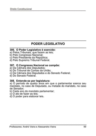 PODER LEGISLATIVO
306. O Poder Legislativo é exercido:
a) Pelos Tribunais, que fazem as leis;
b) Pelo Congresso Nacional;
c) Pelo Presidente da República;
d) Pelo Supremo Tribunal Federal.
307. O Congresso Nacional se compõe:
a) Da Câmara dos Deputados;
b) Do Tribunal de Contas da União;
c) Da Câmara dos Deputados e do Senado Federal;
d) Do Senado Federal.
308. Entende-se por legislatura:
a) O período de quatro anos em que o parlamentar exerce seu
mandato, no caso de Deputado, ou metade do mandato, no caso
de Senador;
b) Cada ano do mandato parlamentar;
c) O ato de fazer as leis;
d) O poder para elaborar leis.

Professores: André Vieira e Alessandra Vieira

99

 