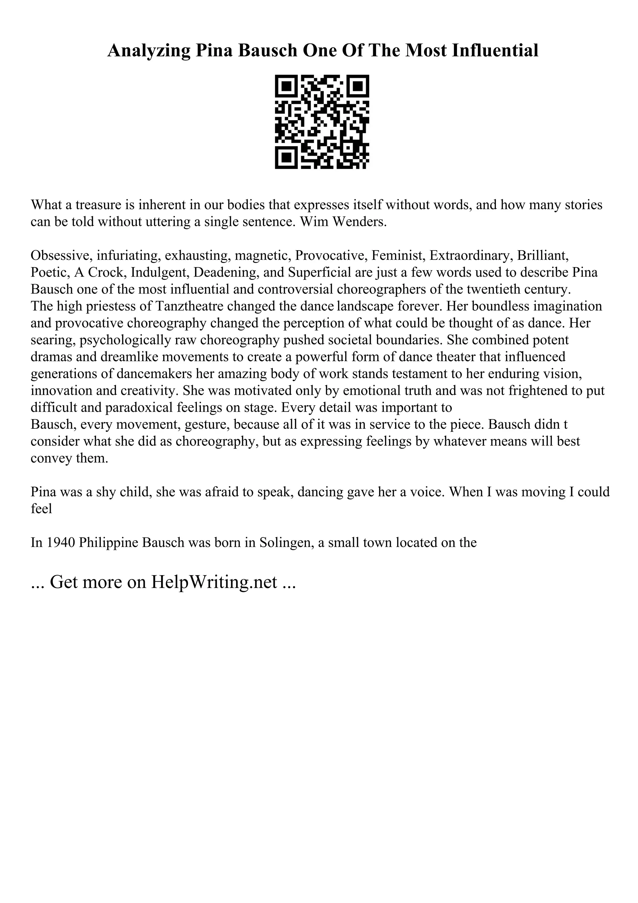 Analyzing Pina Bausch One Of The Most Influential
What a treasure is inherent in our bodies that expresses itself without words, and how many stories
can be told without uttering a single sentence. Wim Wenders.
Obsessive, infuriating, exhausting, magnetic, Provocative, Feminist, Extraordinary, Brilliant,
Poetic, A Crock, Indulgent, Deadening, and Superficial are just a few words used to describe Pina
Bausch one of the most influential and controversial choreographers of the twentieth century.
The high priestess of Tanztheatre changed the dance landscape forever. Her boundless imagination
and provocative choreography changed the perception of what could be thought of as dance. Her
searing, psychologically raw choreography pushed societal boundaries. She combined potent
dramas and dreamlike movements to create a powerful form of dance theater that influenced
generations of dancemakers her amazing body of work stands testament to her enduring vision,
innovation and creativity. She was motivated only by emotional truth and was not frightened to put
difficult and paradoxical feelings on stage. Every detail was important to
Bausch, every movement, gesture, because all of it was in service to the piece. Bausch didn t
consider what she did as choreography, but as expressing feelings by whatever means will best
convey them.
Pina was a shy child, she was afraid to speak, dancing gave her a voice. When I was moving I could
feel
In 1940 Philippine Bausch was born in Solingen, a small town located on the
... Get more on HelpWriting.net ...
 