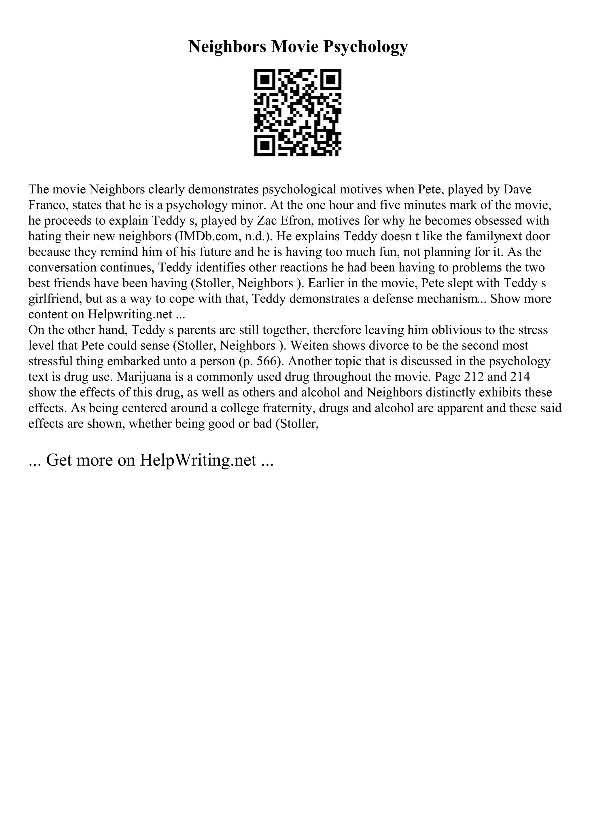 Neighbors Movie Psychology
The movie Neighbors clearly demonstrates psychological motives when Pete, played by Dave
Franco, states that he is a psychology minor. At the one hour and five minutes mark of the movie,
he proceeds to explain Teddy s, played by Zac Efron, motives for why he becomes obsessed with
hating their new neighbors (IMDb.com, n.d.). He explains Teddy doesn t like the familynext door
because they remind him of his future and he is having too much fun, not planning for it. As the
conversation continues, Teddy identifies other reactions he had been having to problems the two
best friends have been having (Stoller, Neighbors ). Earlier in the movie, Pete slept with Teddy s
girlfriend, but as a way to cope with that, Teddy demonstrates a defense mechanism... Show more
content on Helpwriting.net ...
On the other hand, Teddy s parents are still together, therefore leaving him oblivious to the stress
level that Pete could sense (Stoller, Neighbors ). Weiten shows divorce to be the second most
stressful thing embarked unto a person (p. 566). Another topic that is discussed in the psychology
text is drug use. Marijuana is a commonly used drug throughout the movie. Page 212 and 214
show the effects of this drug, as well as others and alcohol and Neighbors distinctly exhibits these
effects. As being centered around a college fraternity, drugs and alcohol are apparent and these said
effects are shown, whether being good or bad (Stoller,
... Get more on HelpWriting.net ...
 
