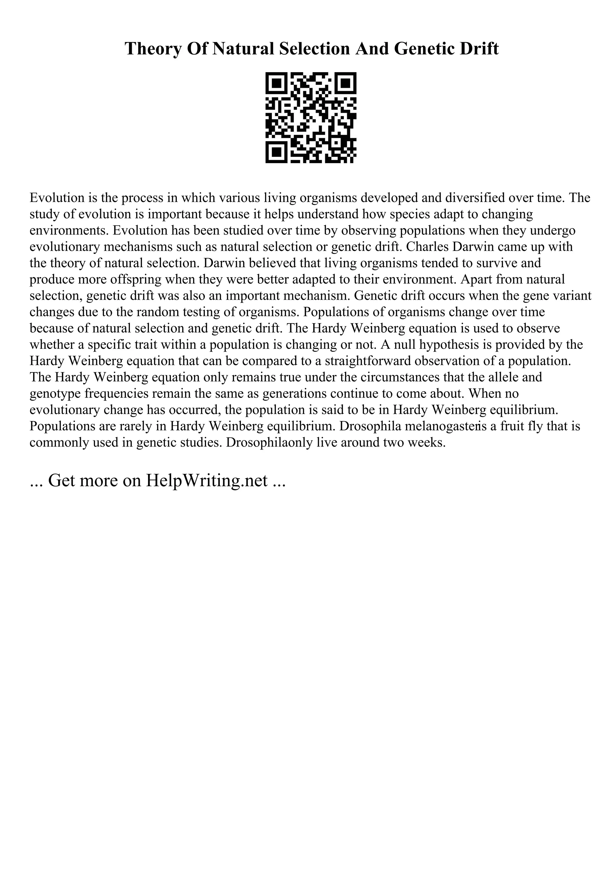 Theory Of Natural Selection And Genetic Drift
Evolution is the process in which various living organisms developed and diversified over time. The
study of evolution is important because it helps understand how species adapt to changing
environments. Evolution has been studied over time by observing populations when they undergo
evolutionary mechanisms such as natural selection or genetic drift. Charles Darwin came up with
the theory of natural selection. Darwin believed that living organisms tended to survive and
produce more offspring when they were better adapted to their environment. Apart from natural
selection, genetic drift was also an important mechanism. Genetic drift occurs when the gene variant
changes due to the random testing of organisms. Populations of organisms change over time
because of natural selection and genetic drift. The Hardy Weinberg equation is used to observe
whether a specific trait within a population is changing or not. A null hypothesis is provided by the
Hardy Weinberg equation that can be compared to a straightforward observation of a population.
The Hardy Weinberg equation only remains true under the circumstances that the allele and
genotype frequencies remain the same as generations continue to come about. When no
evolutionary change has occurred, the population is said to be in Hardy Weinberg equilibrium.
Populations are rarely in Hardy Weinberg equilibrium. Drosophila melanogasteris a fruit fly that is
commonly used in genetic studies. Drosophilaonly live around two weeks.
... Get more on HelpWriting.net ...
 