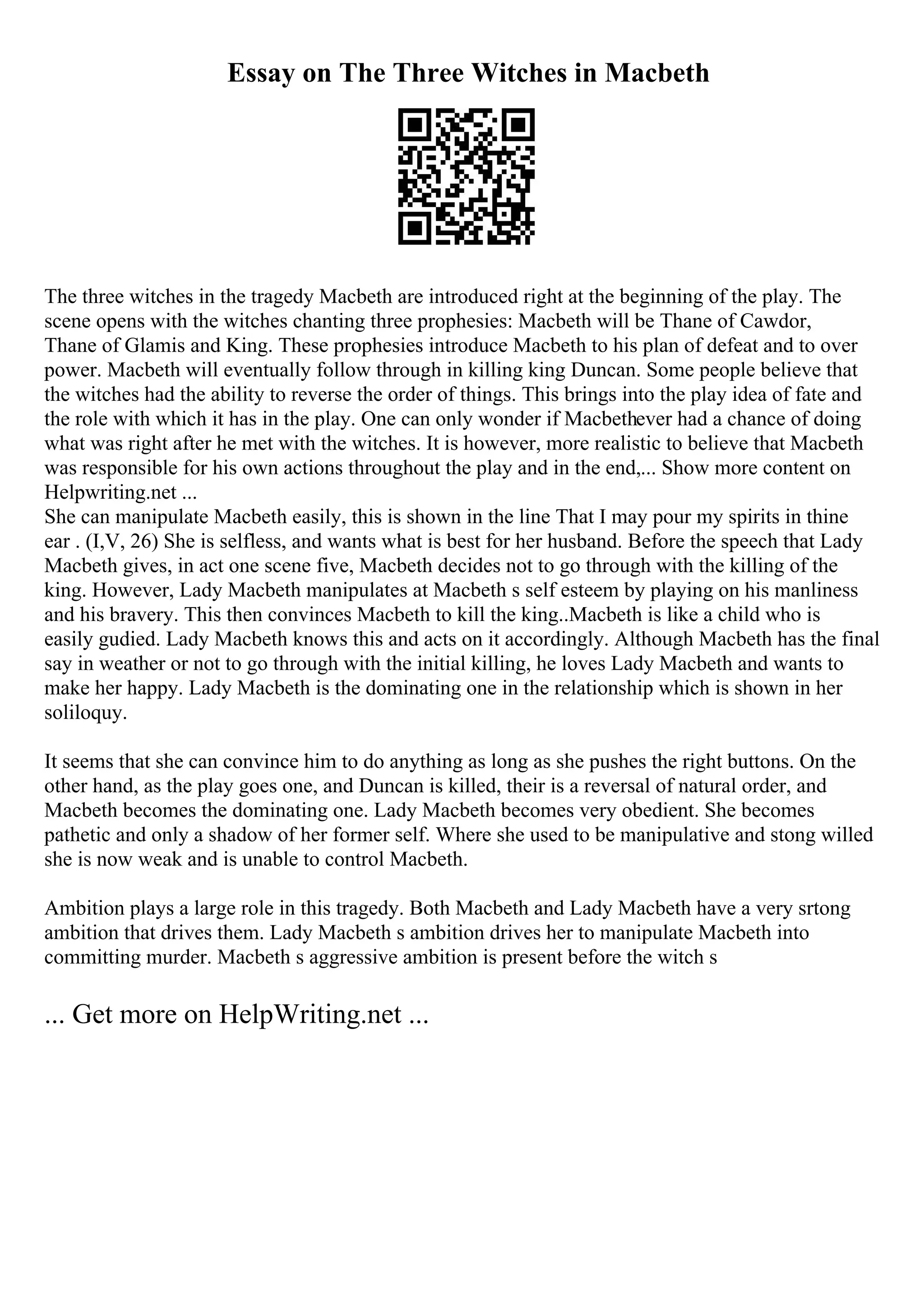 Essay on The Three Witches in Macbeth
The three witches in the tragedy Macbeth are introduced right at the beginning of the play. The
scene opens with the witches chanting three prophesies: Macbeth will be Thane of Cawdor,
Thane of Glamis and King. These prophesies introduce Macbeth to his plan of defeat and to over
power. Macbeth will eventually follow through in killing king Duncan. Some people believe that
the witches had the ability to reverse the order of things. This brings into the play idea of fate and
the role with which it has in the play. One can only wonder if Macbethever had a chance of doing
what was right after he met with the witches. It is however, more realistic to believe that Macbeth
was responsible for his own actions throughout the play and in the end,... Show more content on
Helpwriting.net ...
She can manipulate Macbeth easily, this is shown in the line That I may pour my spirits in thine
ear . (I,V, 26) She is selfless, and wants what is best for her husband. Before the speech that Lady
Macbeth gives, in act one scene five, Macbeth decides not to go through with the killing of the
king. However, Lady Macbeth manipulates at Macbeth s self esteem by playing on his manliness
and his bravery. This then convinces Macbeth to kill the king..Macbeth is like a child who is
easily gudied. Lady Macbeth knows this and acts on it accordingly. Although Macbeth has the final
say in weather or not to go through with the initial killing, he loves Lady Macbeth and wants to
make her happy. Lady Macbeth is the dominating one in the relationship which is shown in her
soliloquy.
It seems that she can convince him to do anything as long as she pushes the right buttons. On the
other hand, as the play goes one, and Duncan is killed, their is a reversal of natural order, and
Macbeth becomes the dominating one. Lady Macbeth becomes very obedient. She becomes
pathetic and only a shadow of her former self. Where she used to be manipulative and stong willed
she is now weak and is unable to control Macbeth.
Ambition plays a large role in this tragedy. Both Macbeth and Lady Macbeth have a very srtong
ambition that drives them. Lady Macbeth s ambition drives her to manipulate Macbeth into
committing murder. Macbeth s aggressive ambition is present before the witch s
... Get more on HelpWriting.net ...
 