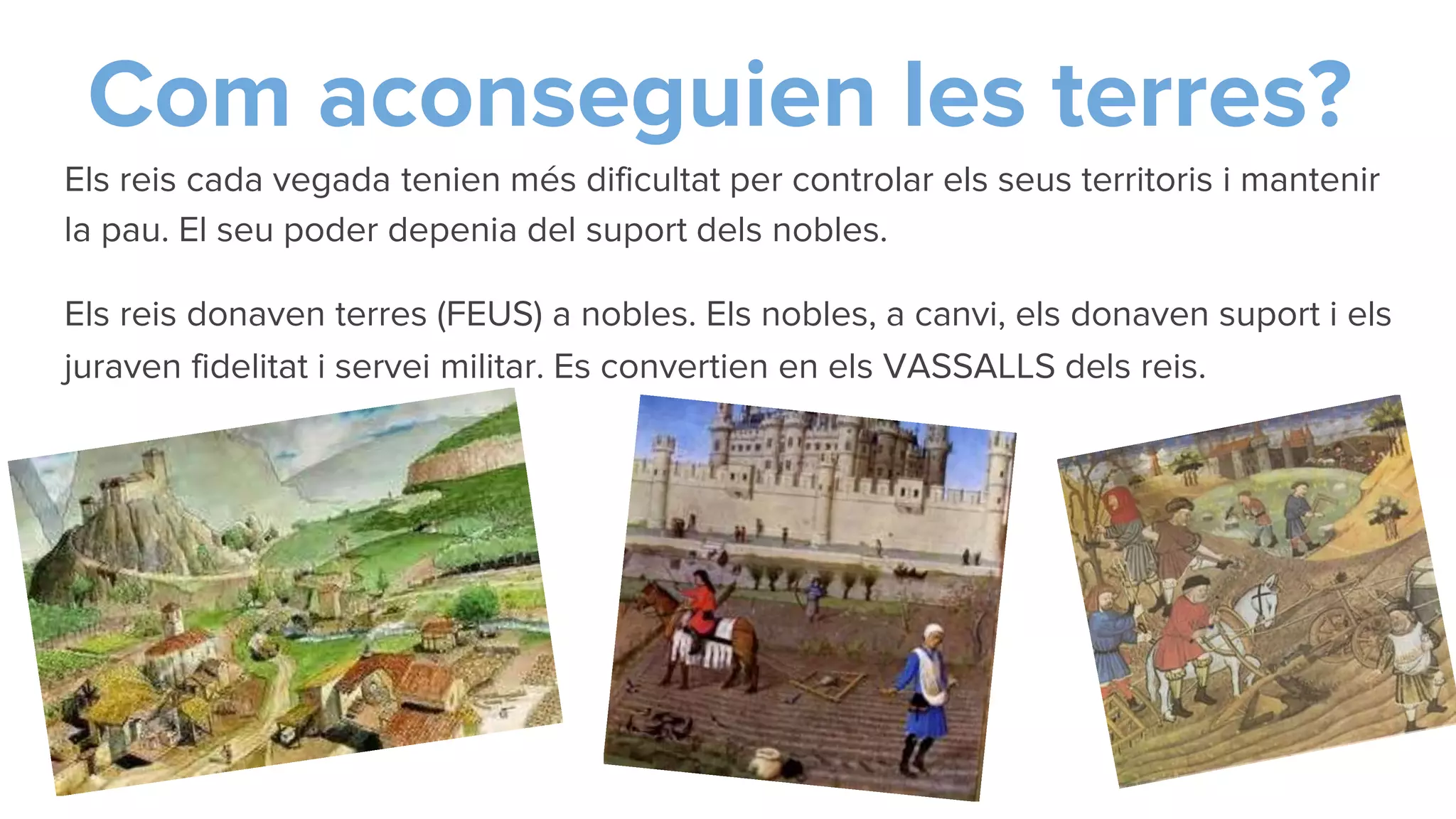Com aconseguien les terres?
Els reis cada vegada tenien més dificultat per controlar els seus territoris i mantenir
la pau. El seu poder depenia del suport dels nobles.
Els reis donaven terres (FEUS) a nobles. Els nobles, a canvi, els donaven suport i els
juraven fidelitat i servei militar. Es convertien en els VASSALLS dels reis.
 