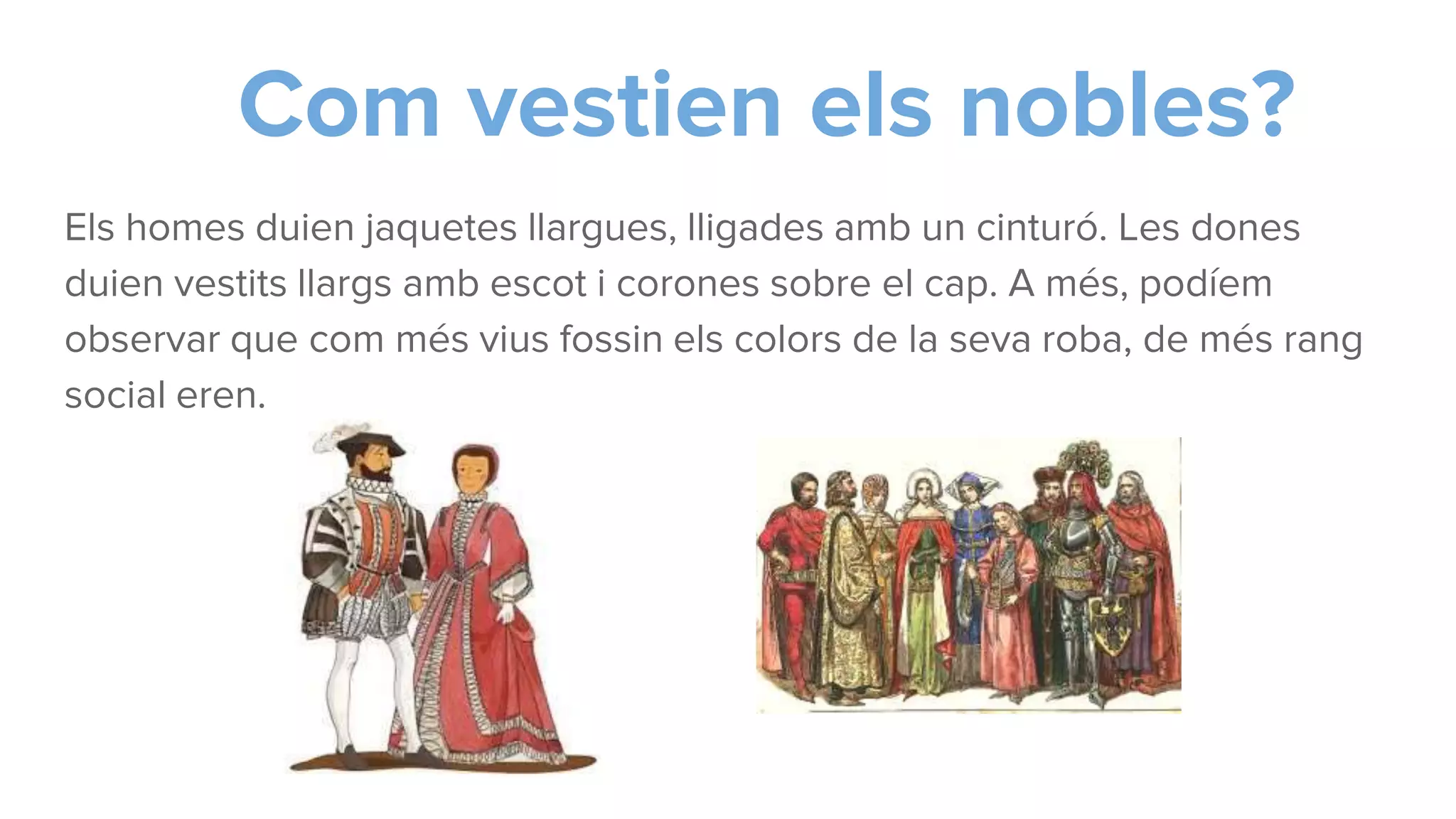 Com vestien els nobles?
Els homes duien jaquetes llargues, lligades amb un cinturó. Les dones
duien vestits llargs amb escot i corones sobre el cap. A més, podíem
observar que com més vius fossin els colors de la seva roba, de més rang
social eren.
 