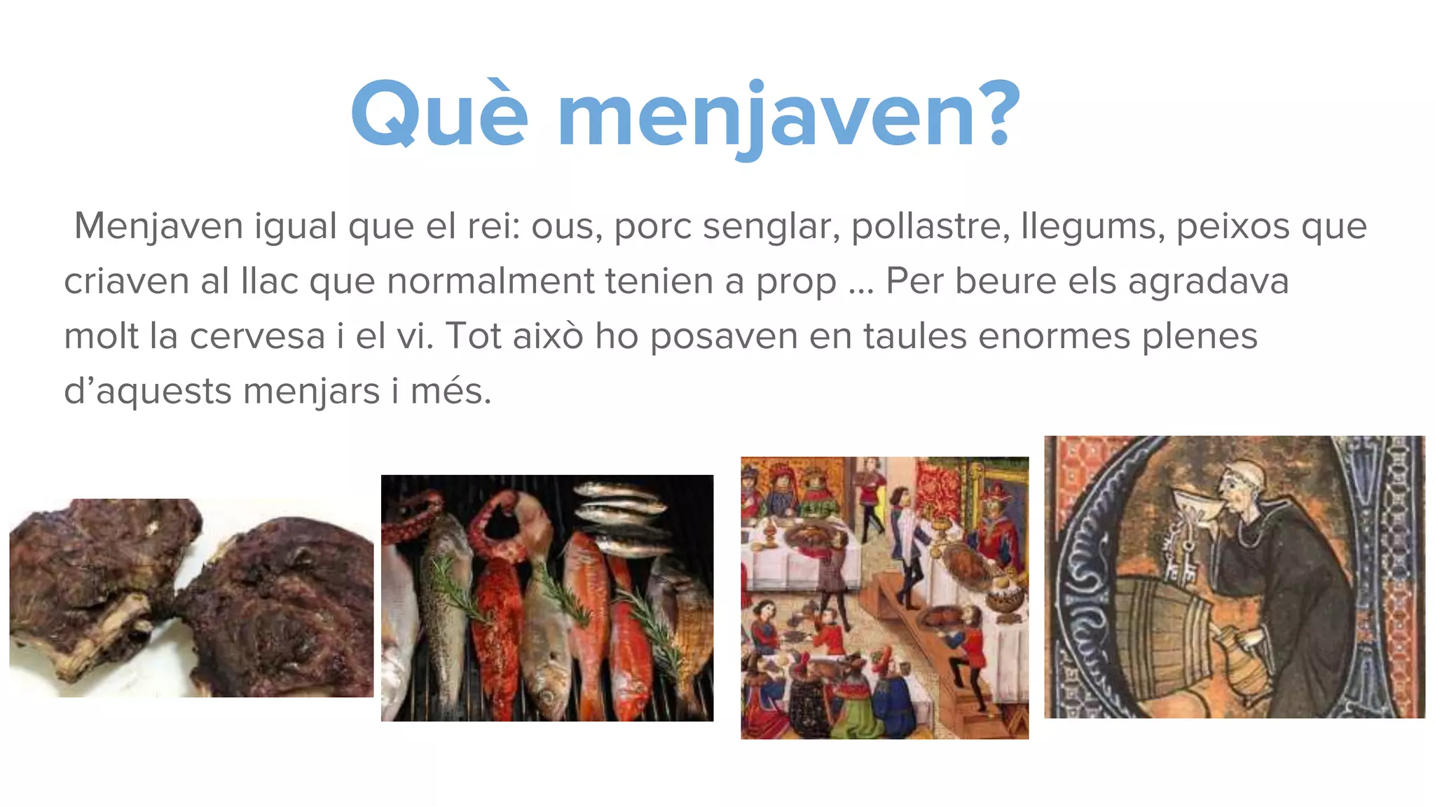 Què menjaven?
Menjaven igual que el rei: ous, porc senglar, pollastre, llegums, peixos que
criaven al llac que normalment tenien a prop … Per beure els agradava
molt la cervesa i el vi. Tot això ho posaven en taules enormes plenes
d’aquests menjars i més.
 