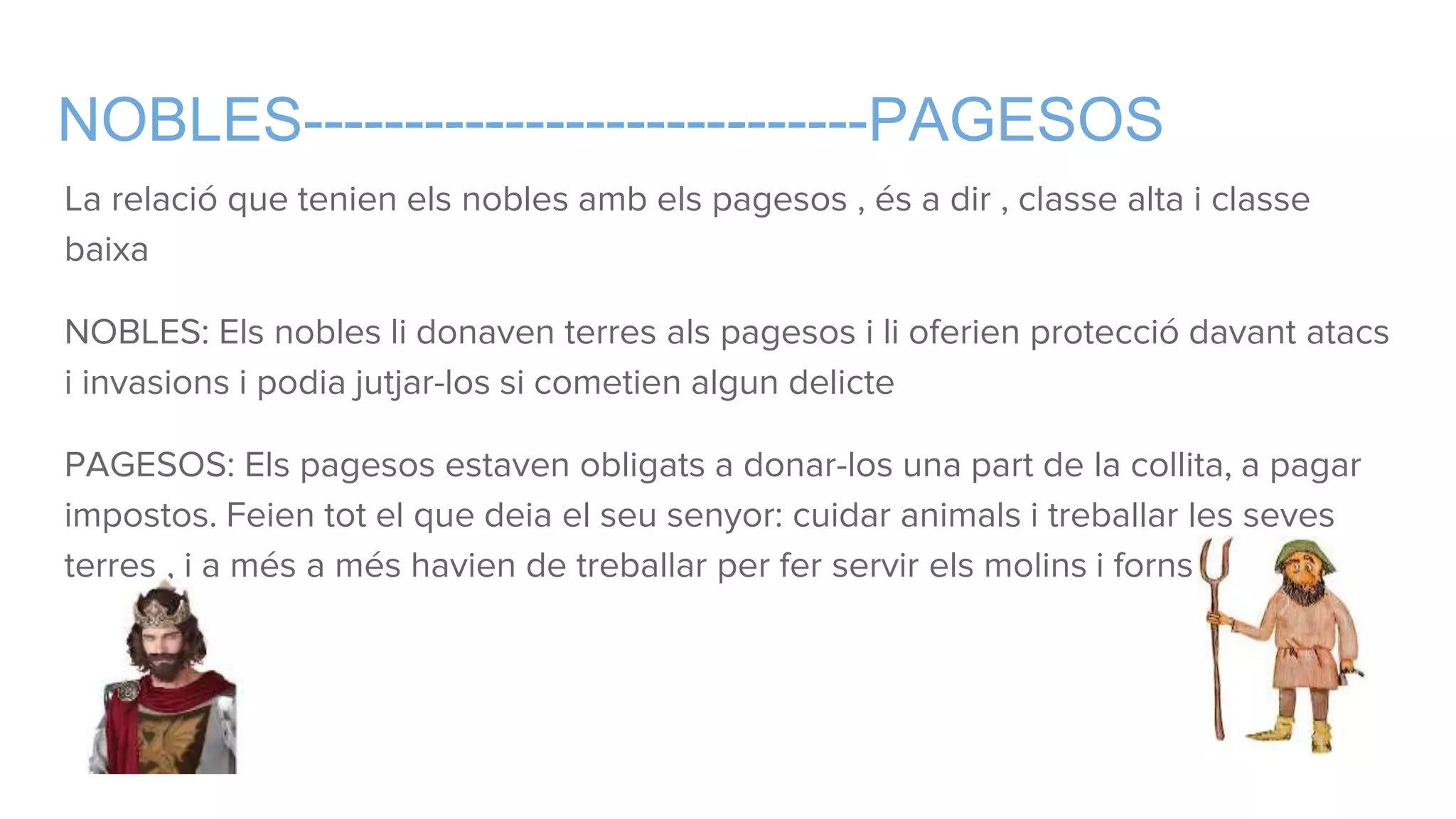 NOBLES----------------------------PAGESOS
La relació que tenien els nobles amb els pagesos , és a dir , classe alta i classe
baixa
NOBLES: Els nobles li donaven terres als pagesos i li oferien protecció davant atacs
i invasions i podia jutjar-los si cometien algun delicte
PAGESOS: Els pagesos estaven obligats a donar-los una part de la collita, a pagar
impostos. Feien tot el que deia el seu senyor: cuidar animals i treballar les seves
terres , i a més a més havien de treballar per fer servir els molins i forns.
 