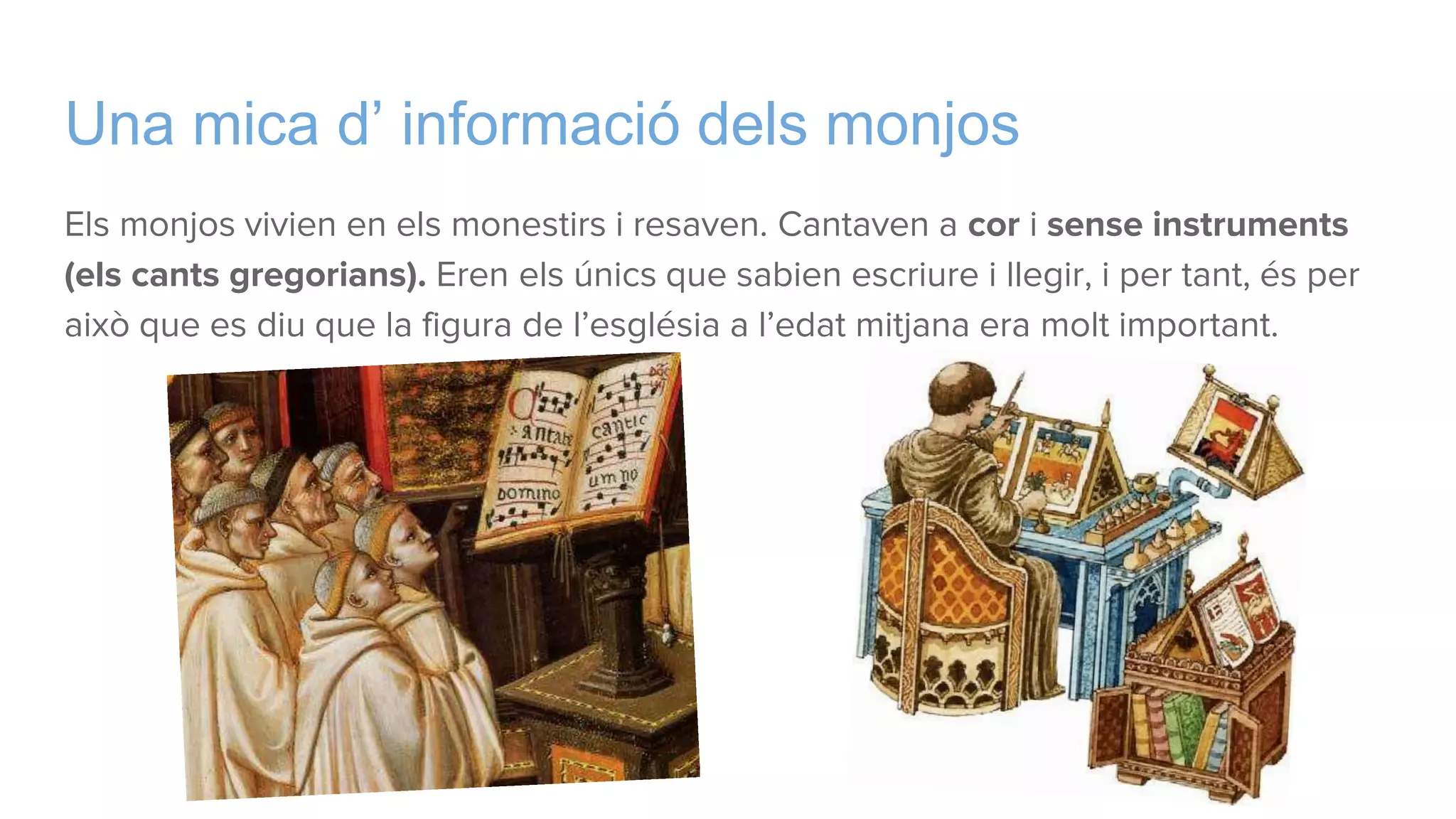 Una mica d’ informació dels monjos
Els monjos vivien en els monestirs i resaven. Cantaven a cor i sense instruments
(els cants gregorians). Eren els únics que sabien escriure i llegir, i per tant, és per
això que es diu que la figura de l’església a l’edat mitjana era molt important.
 