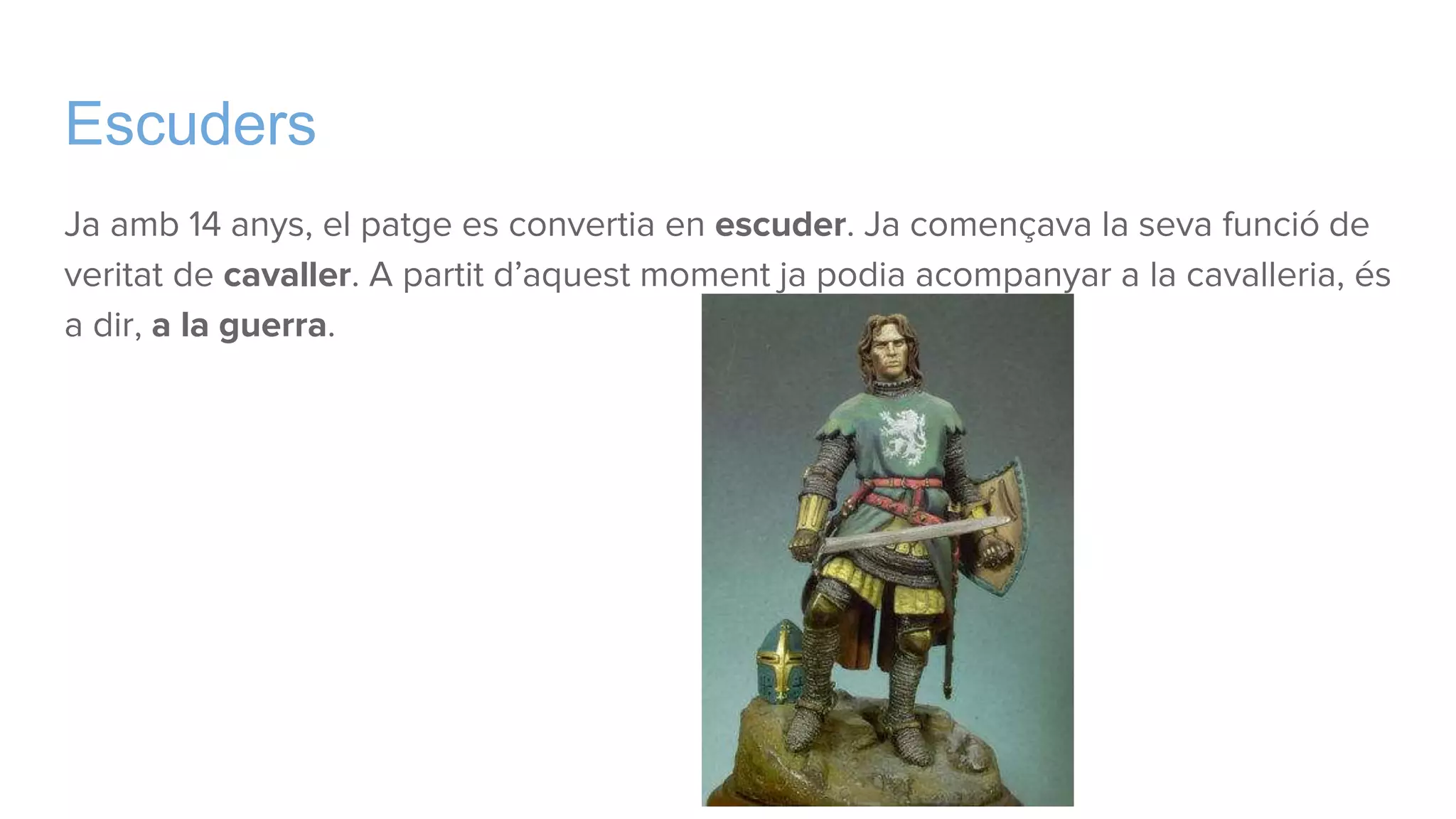 Escuders
Ja amb 14 anys, el patge es convertia en escuder. Ja començava la seva funció de
veritat de cavaller. A partit d’aquest moment ja podia acompanyar a la cavalleria, és
a dir, a la guerra.
 