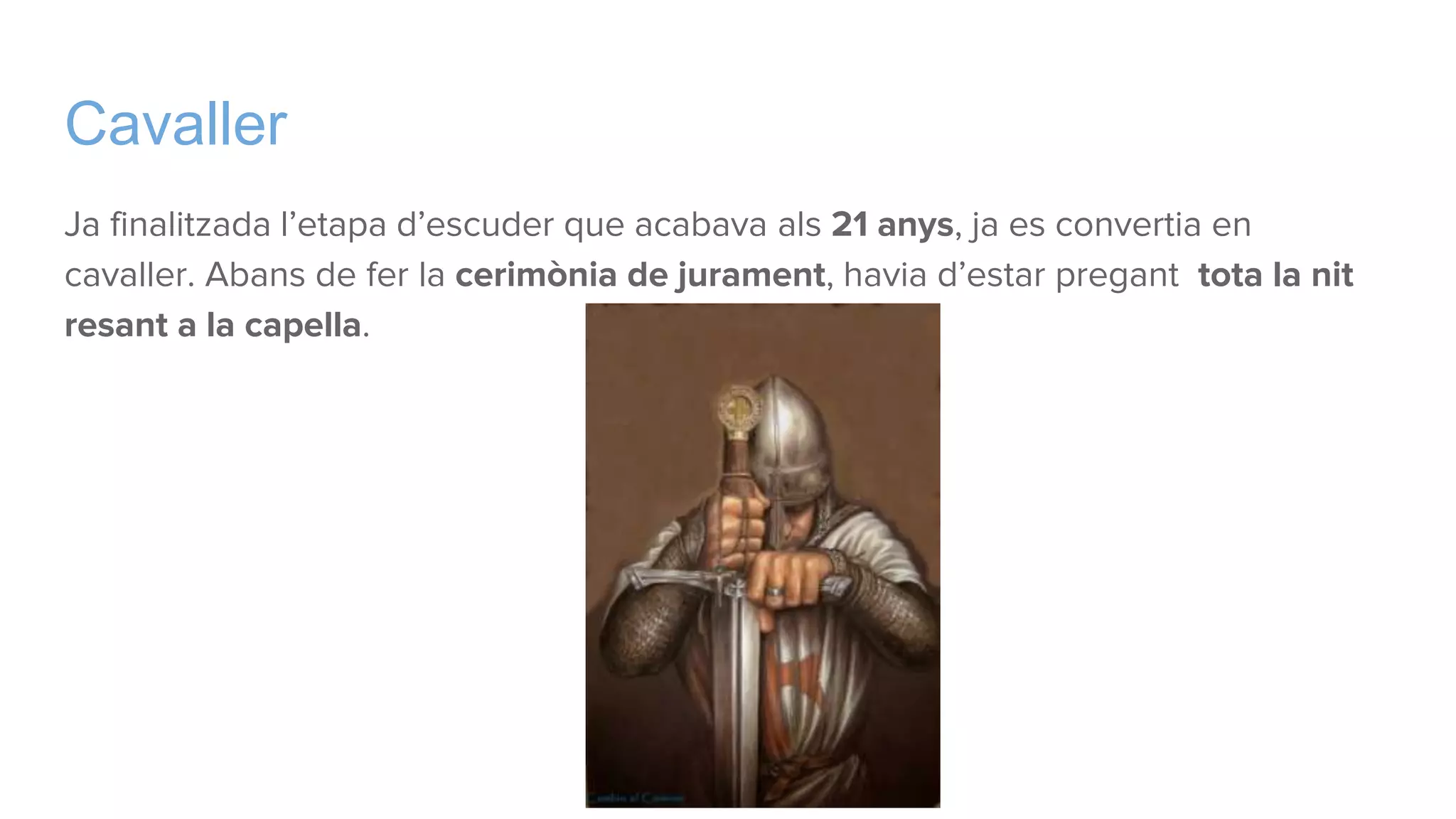 Cavaller
Ja finalitzada l’etapa d’escuder que acabava als 21 anys, ja es convertia en
cavaller. Abans de fer la cerimònia de jurament, havia d’estar pregant tota la nit
resant a la capella.
 