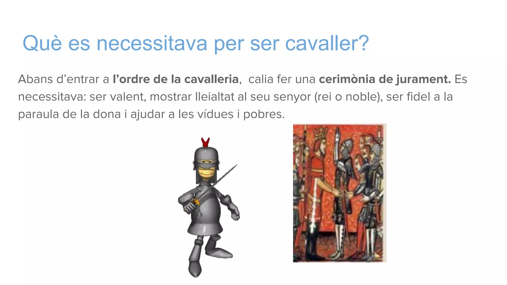 Què es necessitava per ser cavaller?
Abans d’entrar a l’ordre de la cavalleria, calia fer una cerimònia de jurament. Es
necessitava: ser valent, mostrar lleialtat al seu senyor (rei o noble), ser fidel a la
paraula de la dona i ajudar a les vídues i pobres.
 