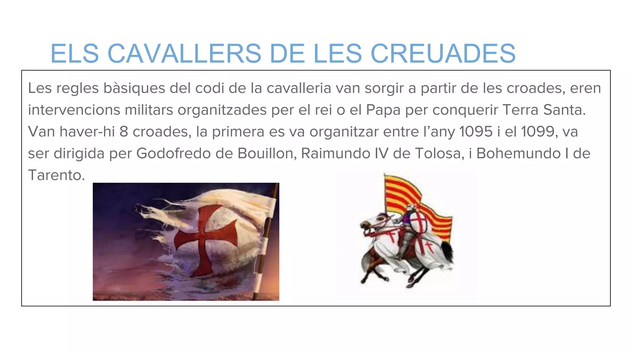 ELS CAVALLERS DE LES CREUADES
Les regles bàsiques del codi de la cavalleria van sorgir a partir de les croades, eren
intervencions militars organitzades per el rei o el Papa per conquerir Terra Santa.
Van haver-hi 8 croades, la primera es va organitzar entre l’any 1095 i el 1099, va
ser dirigida per Godofredo de Bouillon, Raimundo IV de Tolosa, i Bohemundo I de
Tarento.
 