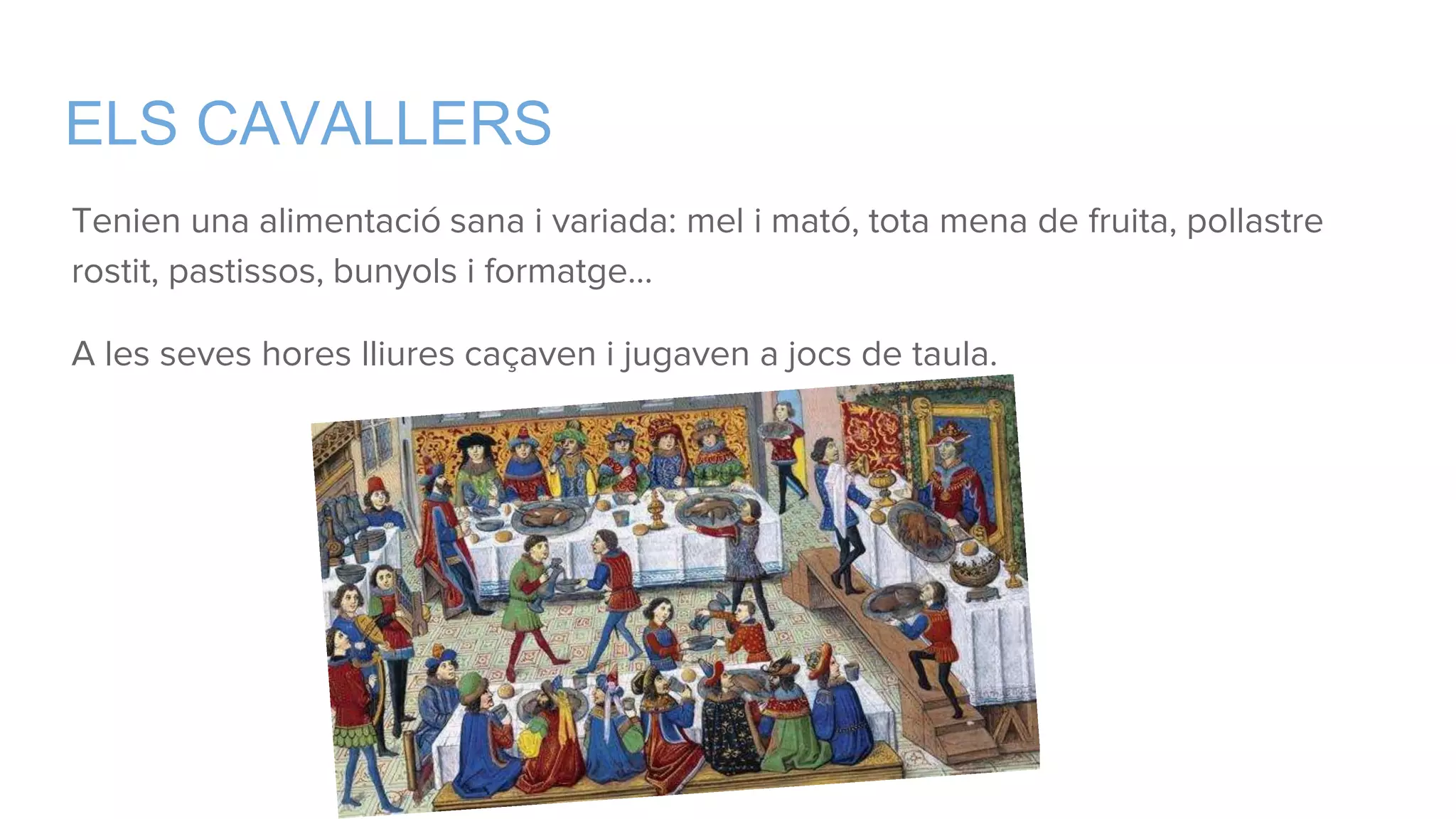 ELS CAVALLERS
Tenien una alimentació sana i variada: mel i mató, tota mena de fruita, pollastre
rostit, pastissos, bunyols i formatge…
A les seves hores lliures caçaven i jugaven a jocs de taula.
 