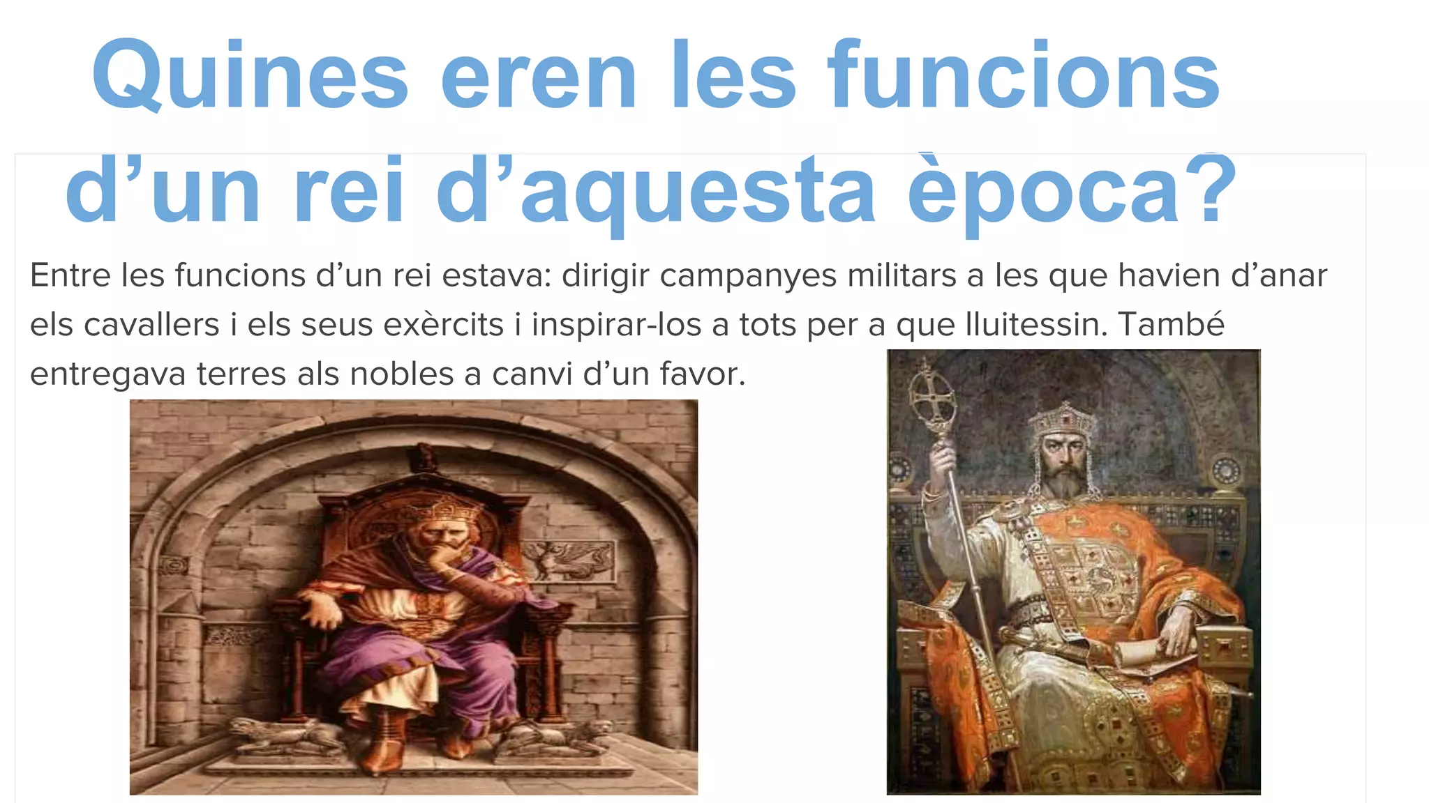 Quines eren les funcions
d’un rei d’aquesta època?
Entre les funcions d’un rei estava: dirigir campanyes militars a les que havien d’anar
els cavallers i els seus exèrcits i inspirar-los a tots per a que lluitessin. També
entregava terres als nobles a canvi d’un favor.
 